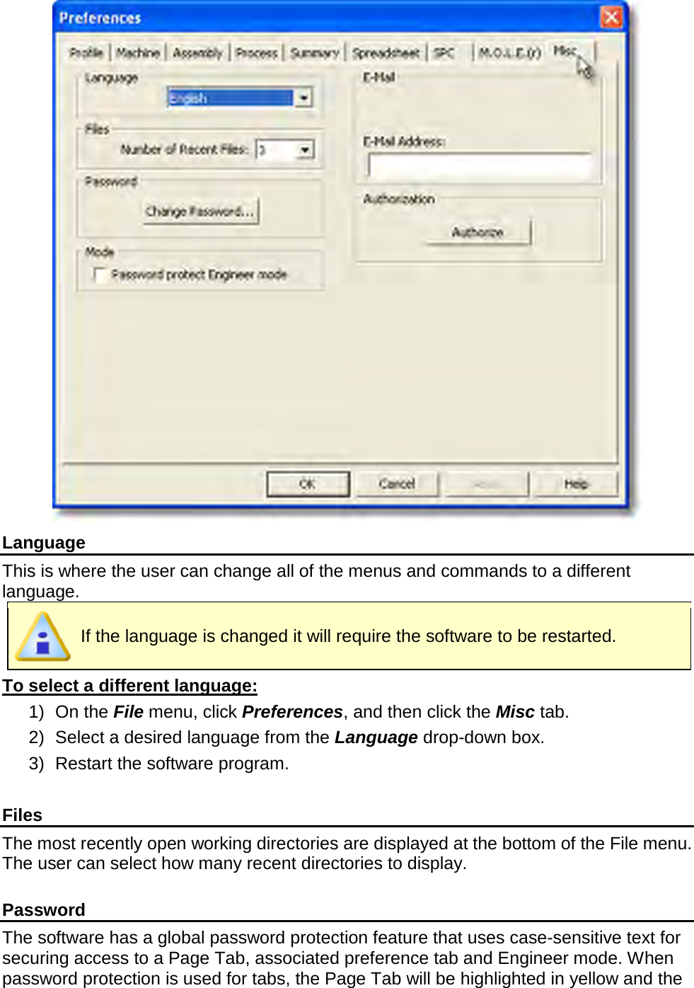        Language This is where the user can change all of the menus and commands to a different language.  If the language is changed it will require the software to be restarted. To select a different language: 1) On the File menu, click Preferences, and then click the Misc tab. 2) Select a desired language from the Language drop-down box. 3) Restart the software program.  Files The most recently open working directories are displayed at the bottom of the File menu. The user can select how many recent directories to display.  Password The software has a global password protection feature that uses case-sensitive text for securing access to a Page Tab, associated preference tab and Engineer mode. When password protection is used for tabs, the Page Tab will be highlighted in yellow and the 