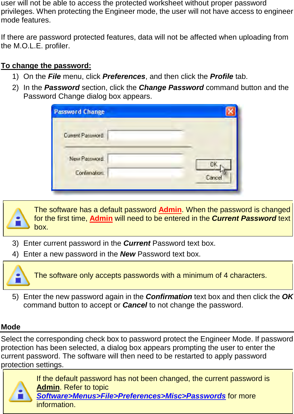       user will not be able to access the protected worksheet without proper password privileges. When protecting the Engineer mode, the user will not have access to engineer mode features.  If there are password protected features, data will not be affected when uploading from the M.O.L.E. profiler.  To change the password: 1) On the File menu, click Preferences, and then click the Profile tab. 2) In the Password section, click the Change Password command button and the Password Change dialog box appears.   The software has a default password Admin. When the password is changed for the first time, Admin will need to be entered in the Current Password text box. 3) Enter current password in the Current Password text box. 4) Enter a new password in the New Password text box.  The software only accepts passwords with a minimum of 4 characters. 5) Enter the new password again in the Confirmation text box and then click the OK command button to accept or Cancel to not change the password.  Mode Select the corresponding check box to password protect the Engineer Mode. If password protection has been selected, a dialog box appears prompting the user to enter the current password. The software will then need to be restarted to apply password protection settings.  If the default password has not been changed, the current password is Admin. Refer to topic Software&gt;Menus&gt;File&gt;Preferences&gt;Misc&gt;Passwords for more information. 