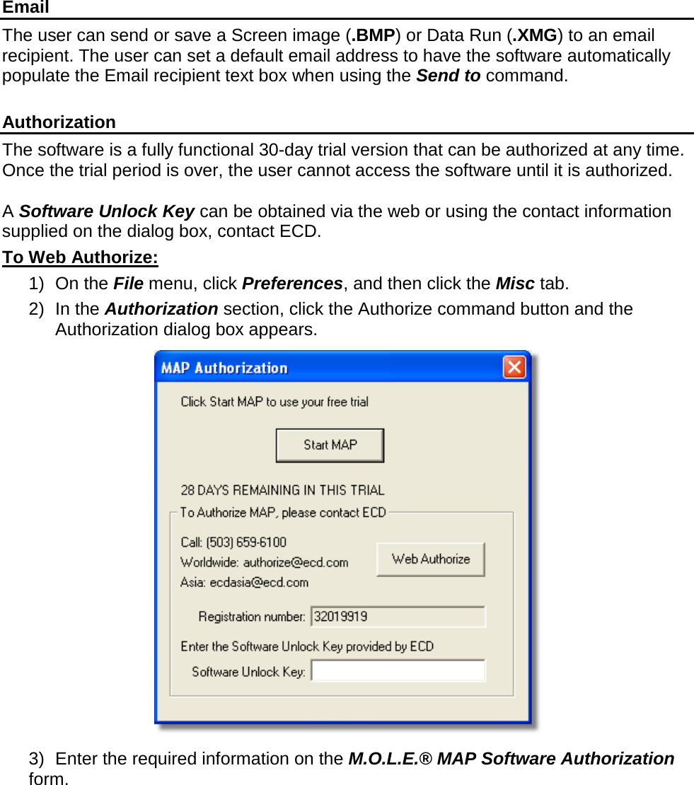        Email The user can send or save a Screen image (.BMP) or Data Run (.XMG) to an email recipient. The user can set a default email address to have the software automatically populate the Email recipient text box when using the Send to command.  Authorization The software is a fully functional 30-day trial version that can be authorized at any time. Once the trial period is over, the user cannot access the software until it is authorized.  A Software Unlock Key can be obtained via the web or using the contact information supplied on the dialog box, contact ECD. To Web Authorize: 1) On the File menu, click Preferences, and then click the Misc tab. 2) In the Authorization section, click the Authorize command button and the Authorization dialog box appears.  3) Enter the required information on the M.O.L.E.® MAP Software Authorization form. 