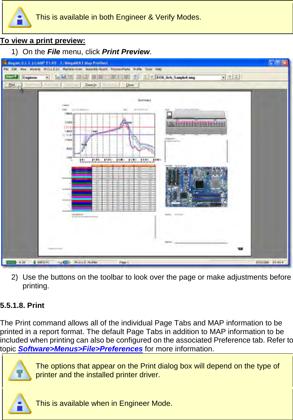        This is available in both Engineer &amp; Verify Modes. To view a print preview: 1) On the File menu, click Print Preview.  2) Use the buttons on the toolbar to look over the page or make adjustments before printing.    5.5.1.8. Print  The Print command allows all of the individual Page Tabs and MAP information to be printed in a report format. The default Page Tabs in addition to MAP information to be included when printing can also be configured on the associated Preference tab. Refer to topic Software&gt;Menus&gt;File&gt;Preferences for more information.  The options that appear on the Print dialog box will depend on the type of printer and the installed printer driver.  This is available when in Engineer Mode. 