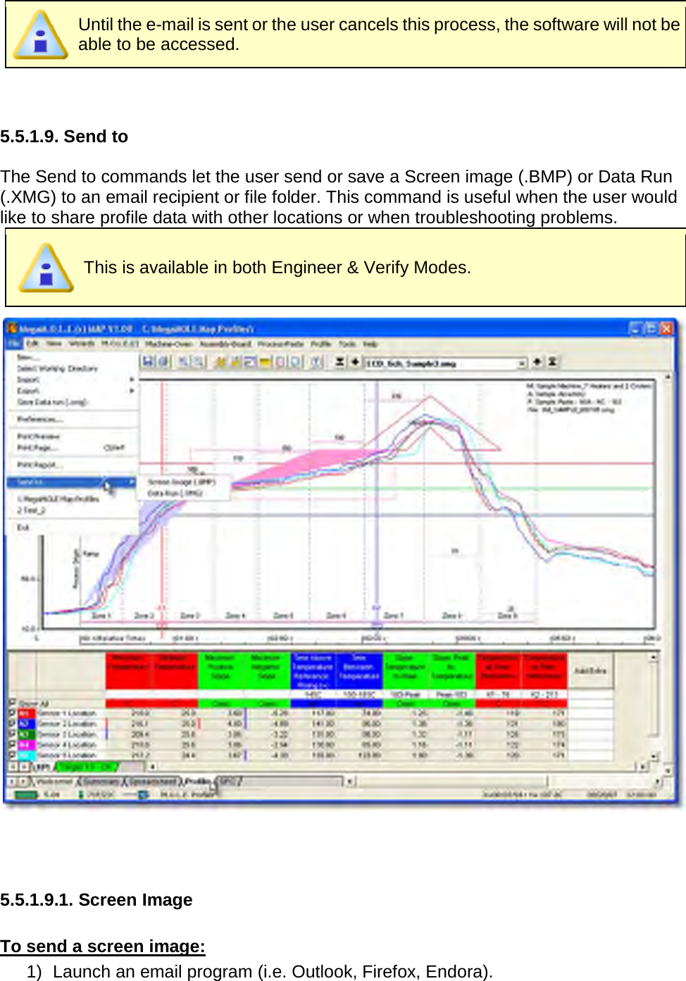        Until the e-mail is sent or the user cancels this process, the software will not be able to be accessed.   5.5.1.9. Send to  The Send to commands let the user send or save a Screen image (.BMP) or Data Run (.XMG) to an email recipient or file folder. This command is useful when the user would like to share profile data with other locations or when troubleshooting problems.  This is available in both Engineer &amp; Verify Modes.     5.5.1.9.1. Screen Image  To send a screen image: 1) Launch an email program (i.e. Outlook, Firefox, Endora). 