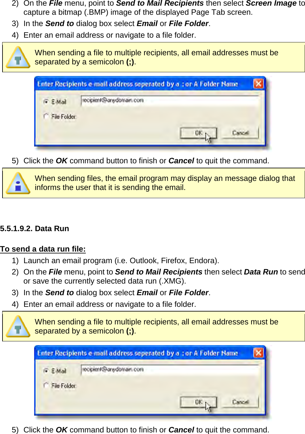       2) On the File menu, point to Send to Mail Recipients then select Screen Image to capture a bitmap (.BMP) image of the displayed Page Tab screen. 3) In the Send to dialog box select Email or File Folder.   4) Enter an email address or navigate to a file folder.  When sending a file to multiple recipients, all email addresses must be separated by a semicolon (;).  5) Click the OK command button to finish or Cancel to quit the command.  When sending files, the email program may display an message dialog that informs the user that it is sending the email.   5.5.1.9.2. Data Run  To send a data run file: 1) Launch an email program (i.e. Outlook, Firefox, Endora). 2) On the File menu, point to Send to Mail Recipients then select Data Run to send or save the currently selected data run (.XMG). 3) In the Send to dialog box select Email or File Folder.   4) Enter an email address or navigate to a file folder.  When sending a file to multiple recipients, all email addresses must be separated by a semicolon (;).  5) Click the OK command button to finish or Cancel to quit the command. 