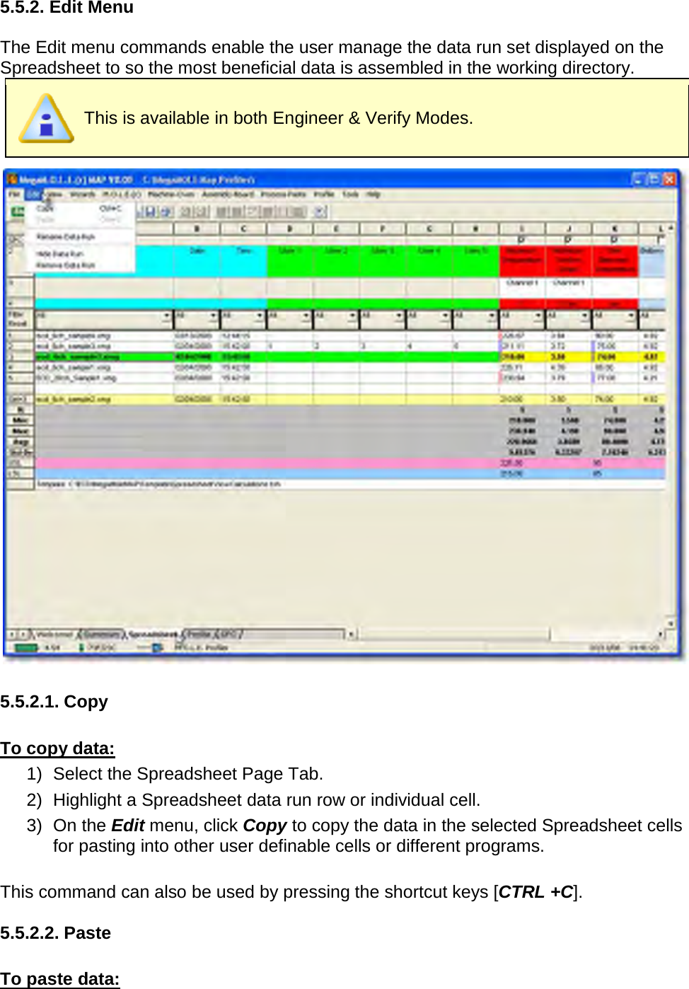       5.5.2. Edit Menu  The Edit menu commands enable the user manage the data run set displayed on the Spreadsheet to so the most beneficial data is assembled in the working directory.  This is available in both Engineer &amp; Verify Modes.   5.5.2.1. Copy  To copy data: 1) Select the Spreadsheet Page Tab. 2) Highlight a Spreadsheet data run row or individual cell. 3) On the Edit menu, click Copy to copy the data in the selected Spreadsheet cells for pasting into other user definable cells or different programs.  This command can also be used by pressing the shortcut keys [CTRL +C].  5.5.2.2. Paste  To paste data: 