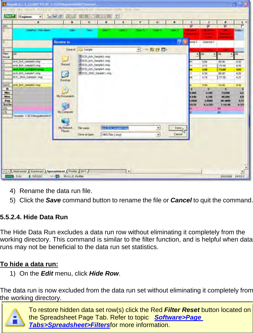        4) Rename the data run file. 5) Click the Save command button to rename the file or Cancel to quit the command.  5.5.2.4. Hide Data Run  The Hide Data Run excludes a data run row without eliminating it completely from the working directory. This command is similar to the filter function, and is helpful when data runs may not be beneficial to the data run set statistics.   To hide a data run: 1) On the Edit menu, click Hide Row.  The data run is now excluded from the data run set without eliminating it completely from the working directory.  To restore hidden data set row(s) click the Red Filter Reset button located on the Spreadsheet Page Tab. Refer to topic   Software&gt;Page Tabs&gt;Spreadsheet&gt;Filtersfor more information.   