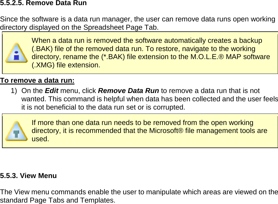       5.5.2.5. Remove Data Run  Since the software is a data run manager, the user can remove data runs open working directory displayed on the Spreadsheet Page Tab.    When a data run is removed the software automatically creates a backup (.BAK) file of the removed data run. To restore, navigate to the working directory, rename the (*.BAK) file extension to the M.O.L.E.® MAP software (.XMG) file extension. To remove a data run: 1) On the Edit menu, click Remove Data Run to remove a data run that is not wanted. This command is helpful when data has been collected and the user feels it is not beneficial to the data run set or is corrupted.  If more than one data run needs to be removed from the open working directory, it is recommended that the Microsoft® file management tools are used.   5.5.3. View Menu  The View menu commands enable the user to manipulate which areas are viewed on the standard Page Tabs and Templates. 