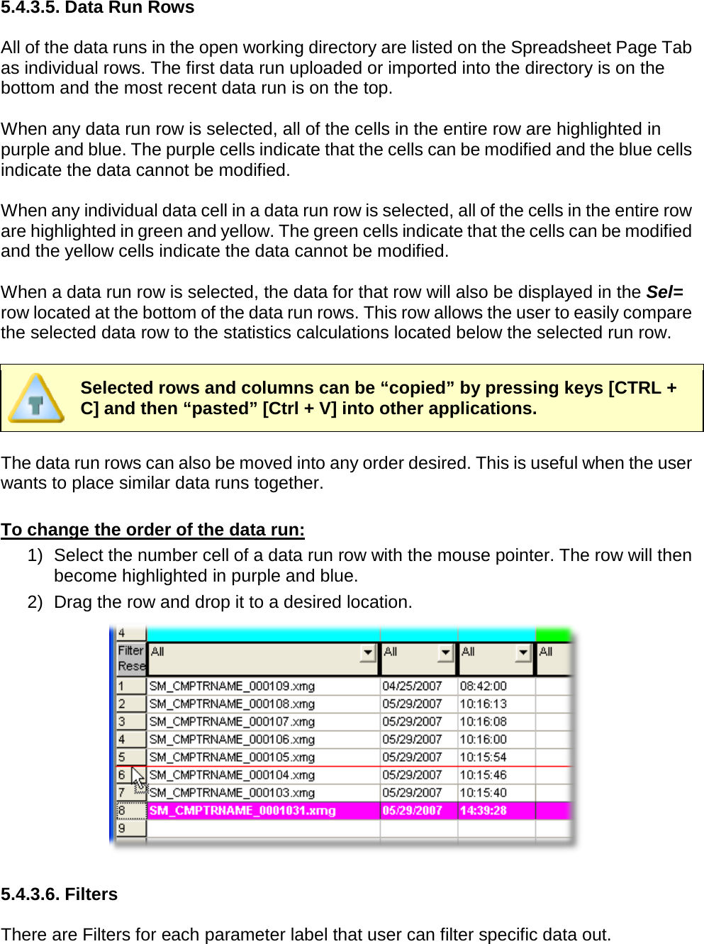       5.4.3.5. Data Run Rows  All of the data runs in the open working directory are listed on the Spreadsheet Page Tab as individual rows. The first data run uploaded or imported into the directory is on the bottom and the most recent data run is on the top.  When any data run row is selected, all of the cells in the entire row are highlighted in purple and blue. The purple cells indicate that the cells can be modified and the blue cells indicate the data cannot be modified.  When any individual data cell in a data run row is selected, all of the cells in the entire row are highlighted in green and yellow. The green cells indicate that the cells can be modified and the yellow cells indicate the data cannot be modified.  When a data run row is selected, the data for that row will also be displayed in the Sel= row located at the bottom of the data run rows. This row allows the user to easily compare the selected data row to the statistics calculations located below the selected run row.   Selected rows and columns can be “copied” by pressing keys [CTRL + C] and then “pasted” [Ctrl + V] into other applications.  The data run rows can also be moved into any order desired. This is useful when the user wants to place similar data runs together.  To change the order of the data run: 1) Select the number cell of a data run row with the mouse pointer. The row will then become highlighted in purple and blue. 2) Drag the row and drop it to a desired location.   5.4.3.6. Filters  There are Filters for each parameter label that user can filter specific data out. 