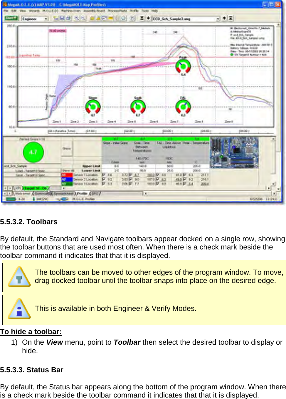         5.5.3.2. Toolbars  By default, the Standard and Navigate toolbars appear docked on a single row, showing the toolbar buttons that are used most often. When there is a check mark beside the toolbar command it indicates that that it is displayed.   The toolbars can be moved to other edges of the program window. To move, drag docked toolbar until the toolbar snaps into place on the desired edge.   This is available in both Engineer &amp; Verify Modes. To hide a toolbar: 1) On the View menu, point to Toolbar then select the desired toolbar to display or hide.  5.5.3.3. Status Bar  By default, the Status bar appears along the bottom of the program window. When there is a check mark beside the toolbar command it indicates that that it is displayed.  