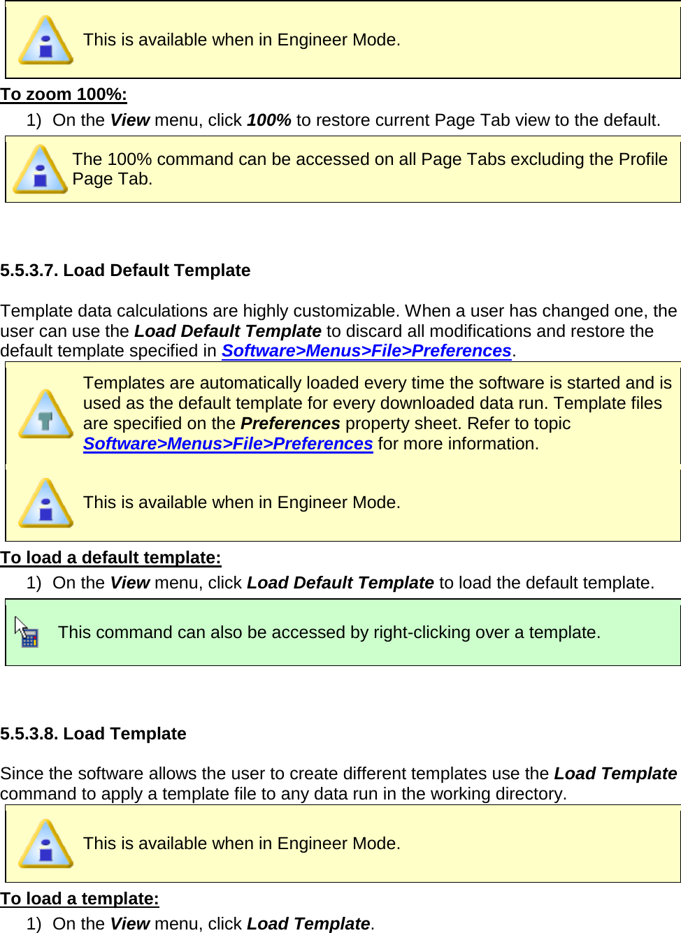        This is available when in Engineer Mode. To zoom 100%: 1) On the View menu, click 100% to restore current Page Tab view to the default.  The 100% command can be accessed on all Page Tabs excluding the Profile Page Tab.   5.5.3.7. Load Default Template  Template data calculations are highly customizable. When a user has changed one, the user can use the Load Default Template to discard all modifications and restore the default template specified in Software&gt;Menus&gt;File&gt;Preferences.  Templates are automatically loaded every time the software is started and is used as the default template for every downloaded data run. Template files are specified on the Preferences property sheet. Refer to topic Software&gt;Menus&gt;File&gt;Preferences for more information.  This is available when in Engineer Mode. To load a default template: 1) On the View menu, click Load Default Template to load the default template.  This command can also be accessed by right-clicking over a template.   5.5.3.8. Load Template  Since the software allows the user to create different templates use the Load Template command to apply a template file to any data run in the working directory.  This is available when in Engineer Mode. To load a template: 1) On the View menu, click Load Template. 