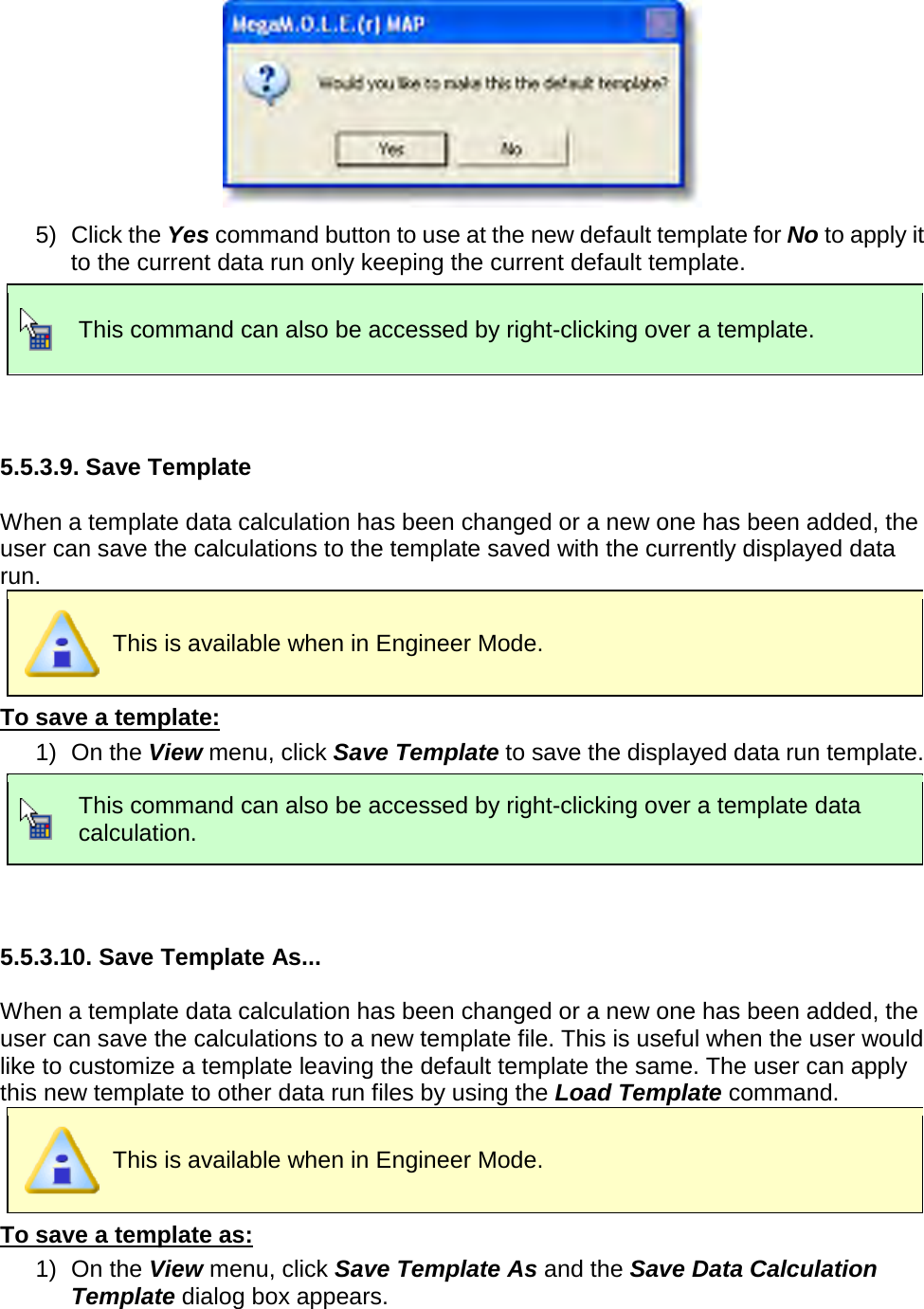        5) Click the Yes command button to use at the new default template for No to apply it to the current data run only keeping the current default template.  This command can also be accessed by right-clicking over a template.   5.5.3.9. Save Template  When a template data calculation has been changed or a new one has been added, the user can save the calculations to the template saved with the currently displayed data run.  This is available when in Engineer Mode. To save a template: 1) On the View menu, click Save Template to save the displayed data run template.  This command can also be accessed by right-clicking over a template data calculation.   5.5.3.10. Save Template As...  When a template data calculation has been changed or a new one has been added, the user can save the calculations to a new template file. This is useful when the user would like to customize a template leaving the default template the same. The user can apply this new template to other data run files by using the Load Template command.  This is available when in Engineer Mode. To save a template as: 1) On the View menu, click Save Template As and the Save Data Calculation Template dialog box appears. 