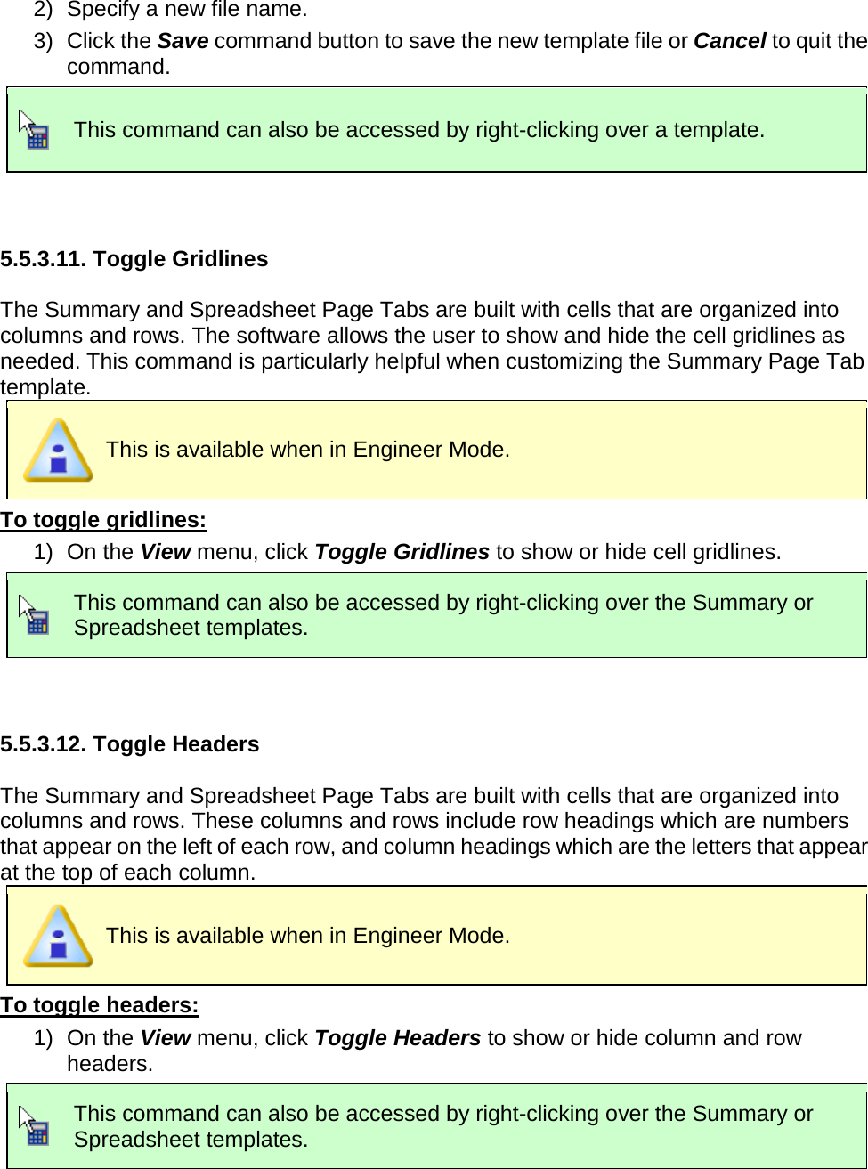       2) Specify a new file name. 3) Click the Save command button to save the new template file or Cancel to quit the command.  This command can also be accessed by right-clicking over a template.   5.5.3.11. Toggle Gridlines  The Summary and Spreadsheet Page Tabs are built with cells that are organized into columns and rows. The software allows the user to show and hide the cell gridlines as needed. This command is particularly helpful when customizing the Summary Page Tab template.  This is available when in Engineer Mode. To toggle gridlines: 1) On the View menu, click Toggle Gridlines to show or hide cell gridlines.  This command can also be accessed by right-clicking over the Summary or Spreadsheet templates.   5.5.3.12. Toggle Headers  The Summary and Spreadsheet Page Tabs are built with cells that are organized into columns and rows. These columns and rows include row headings which are numbers that appear on the left of each row, and column headings which are the letters that appear at the top of each column.  This is available when in Engineer Mode. To toggle headers: 1) On the View menu, click Toggle Headers to show or hide column and row headers.  This command can also be accessed by right-clicking over the Summary or Spreadsheet templates.   