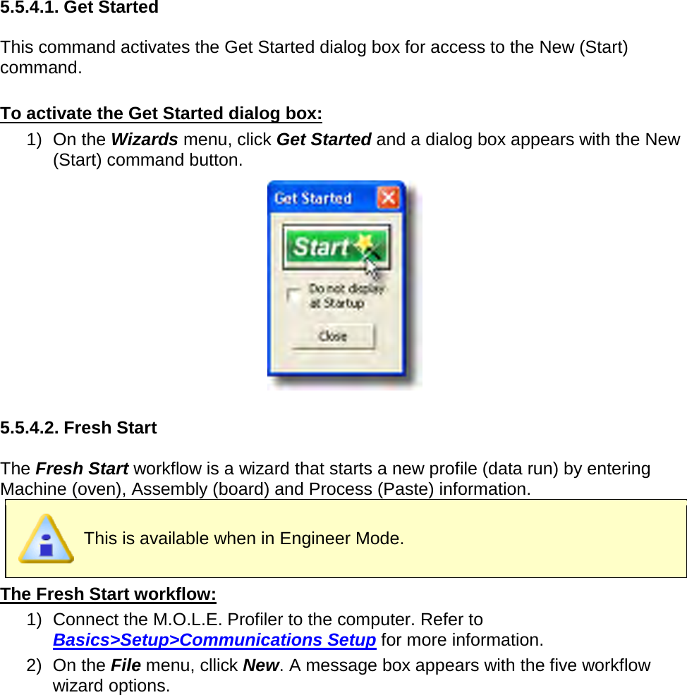       5.5.4.1. Get Started  This command activates the Get Started dialog box for access to the New (Start) command.  To activate the Get Started dialog box: 1) On the Wizards menu, click Get Started and a dialog box appears with the New (Start) command button.   5.5.4.2. Fresh Start  The Fresh Start workflow is a wizard that starts a new profile (data run) by entering Machine (oven), Assembly (board) and Process (Paste) information.  This is available when in Engineer Mode. The Fresh Start workflow: 1) Connect the M.O.L.E. Profiler to the computer. Refer to Basics&gt;Setup&gt;Communications Setup for more information. 2) On the File menu, cllick New. A message box appears with the five workflow wizard options. 