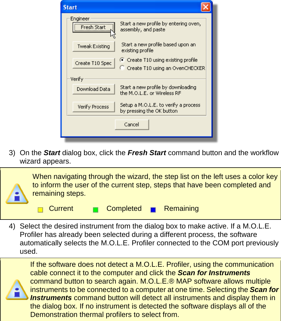        3) On the Start dialog box, click the Fresh Start command button and the workflow wizard appears.  When navigating through the wizard, the step list on the left uses a color key to inform the user of the current step, steps that have been completed and remaining steps.  Current  Completed  Remaining  4) Select the desired instrument from the dialog box to make active. If a M.O.L.E. Profiler has already been selected during a different process, the software automatically selects the M.O.L.E. Profiler connected to the COM port previously used.  If the software does not detect a M.O.L.E. Profiler, using the communication cable connect it to the computer and click the Scan for Instruments command button to search again. M.O.L.E.® MAP software allows multiple instruments to be connected to a computer at one time. Selecting the Scan for Instruments command button will detect all instruments and display them in the dialog box. If no instrument is detected the software displays all of the Demonstration thermal profilers to select from. 