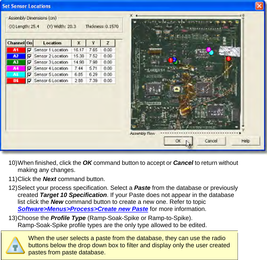        10) When finished, click the OK command button to accept or Cancel to return without making any changes. 11) Click the Next command button. 12) Select your process specification. Select a Paste from the database or previously created Target 10 Specification. If your Paste does not appear in the database list click the New command button to create a new one. Refer to topic Software&gt;Menus&gt;Process&gt;Create new Paste for more information. 13) Choose the Profile Type (Ramp-Soak-Spike or Ramp-to-Spike). Ramp-Soak-Spike profile types are the only type allowed to be edited.  When the user selects a paste from the database, they can use the radio buttons below the drop down box to filter and display only the user created pastes from paste database. 