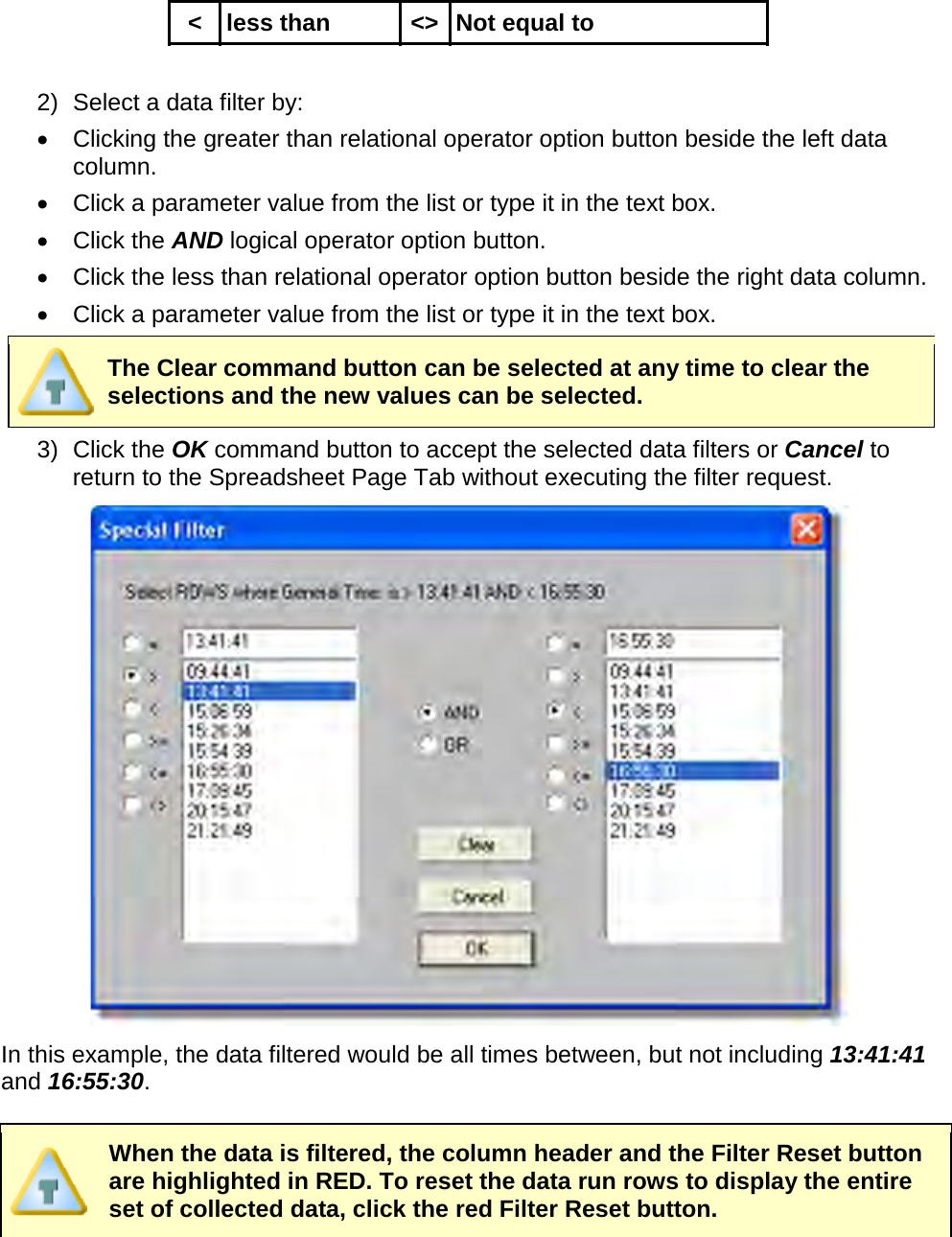       &lt; less than &lt;&gt; Not equal to  2) Select a data filter by: •  Clicking the greater than relational operator option button beside the left data column. •  Click a parameter value from the list or type it in the text box. •  Click the AND logical operator option button. •  Click the less than relational operator option button beside the right data column. •  Click a parameter value from the list or type it in the text box.  The Clear command button can be selected at any time to clear the selections and the new values can be selected. 3) Click the OK command button to accept the selected data filters or Cancel to return to the Spreadsheet Page Tab without executing the filter request.  In this example, the data filtered would be all times between, but not including 13:41:41 and 16:55:30.   When the data is filtered, the column header and the Filter Reset button are highlighted in RED. To reset the data run rows to display the entire set of collected data, click the red Filter Reset button. 