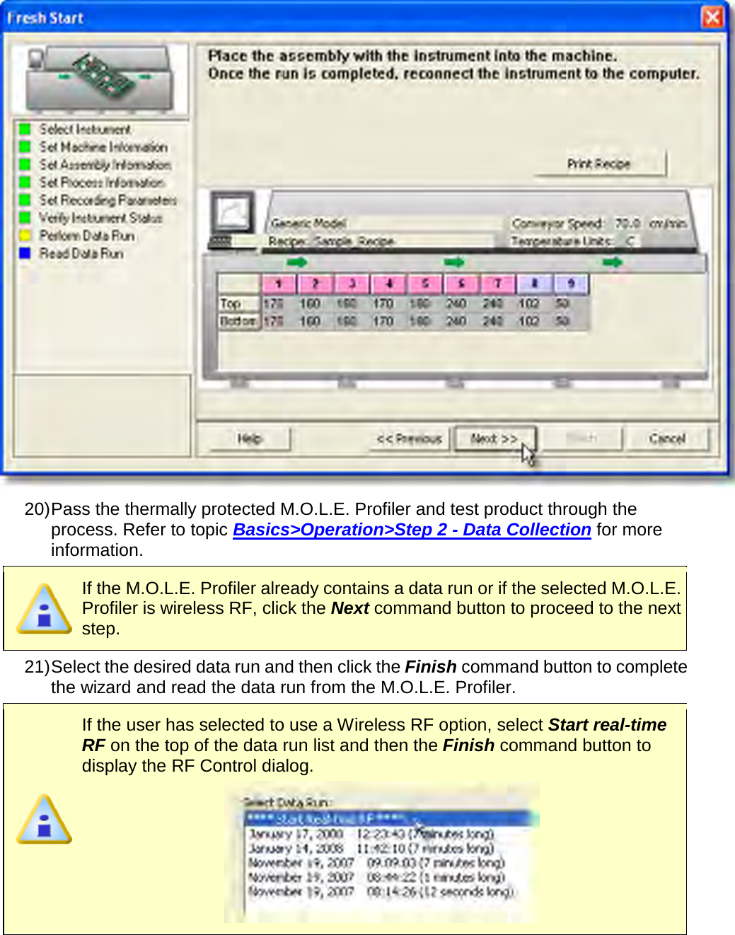        20) Pass the thermally protected M.O.L.E. Profiler and test product through the process. Refer to topic Basics&gt;Operation&gt;Step 2 - Data Collection for more information.  If the M.O.L.E. Profiler already contains a data run or if the selected M.O.L.E. Profiler is wireless RF, click the Next command button to proceed to the next step. 21) Select the desired data run and then click the Finish command button to complete the wizard and read the data run from the M.O.L.E. Profiler.  If the user has selected to use a Wireless RF option, select Start real-time RF on the top of the data run list and then the Finish command button to display the RF Control dialog.  