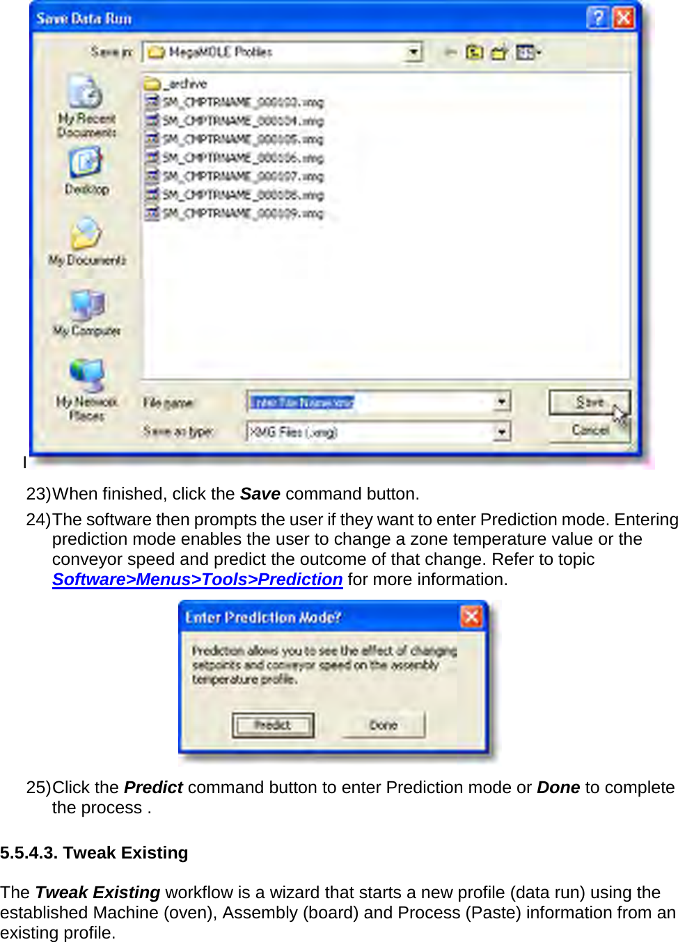       I 23) When finished, click the Save command button. 24) The software then prompts the user if they want to enter Prediction mode. Entering prediction mode enables the user to change a zone temperature value or the conveyor speed and predict the outcome of that change. Refer to topic Software&gt;Menus&gt;Tools&gt;Prediction for more information.  25) Click the Predict command button to enter Prediction mode or Done to complete the process .  5.5.4.3. Tweak Existing  The Tweak Existing workflow is a wizard that starts a new profile (data run) using the established Machine (oven), Assembly (board) and Process (Paste) information from an existing profile. 