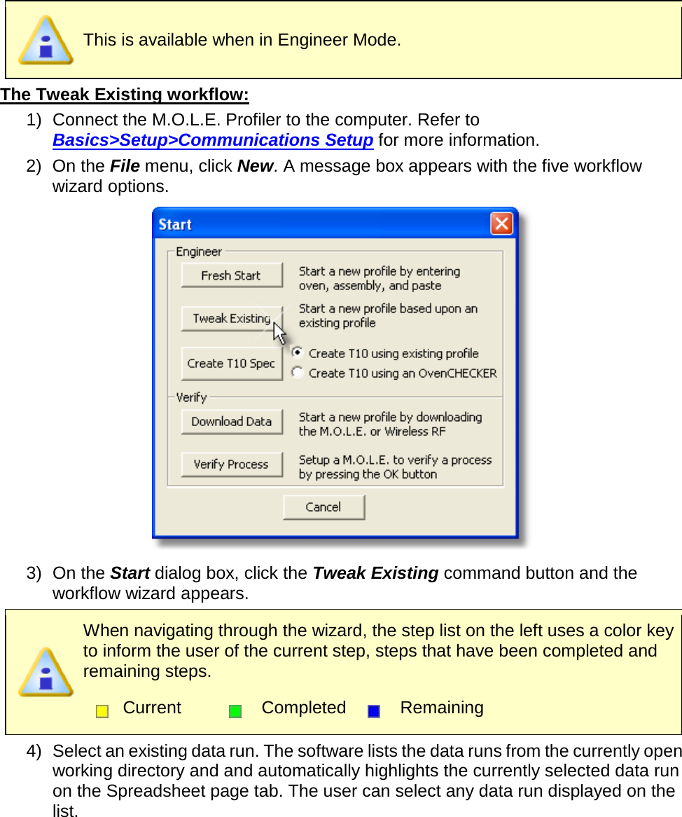        This is available when in Engineer Mode. The Tweak Existing workflow: 1) Connect the M.O.L.E. Profiler to the computer. Refer to Basics&gt;Setup&gt;Communications Setup for more information. 2) On the File menu, click New. A message box appears with the five workflow wizard options.  3) On the Start dialog box, click the Tweak Existing command button and the workflow wizard appears.  When navigating through the wizard, the step list on the left uses a color key to inform the user of the current step, steps that have been completed and remaining steps.  Current  Completed  Remaining  4) Select an existing data run. The software lists the data runs from the currently open working directory and and automatically highlights the currently selected data run on the Spreadsheet page tab. The user can select any data run displayed on the list. 