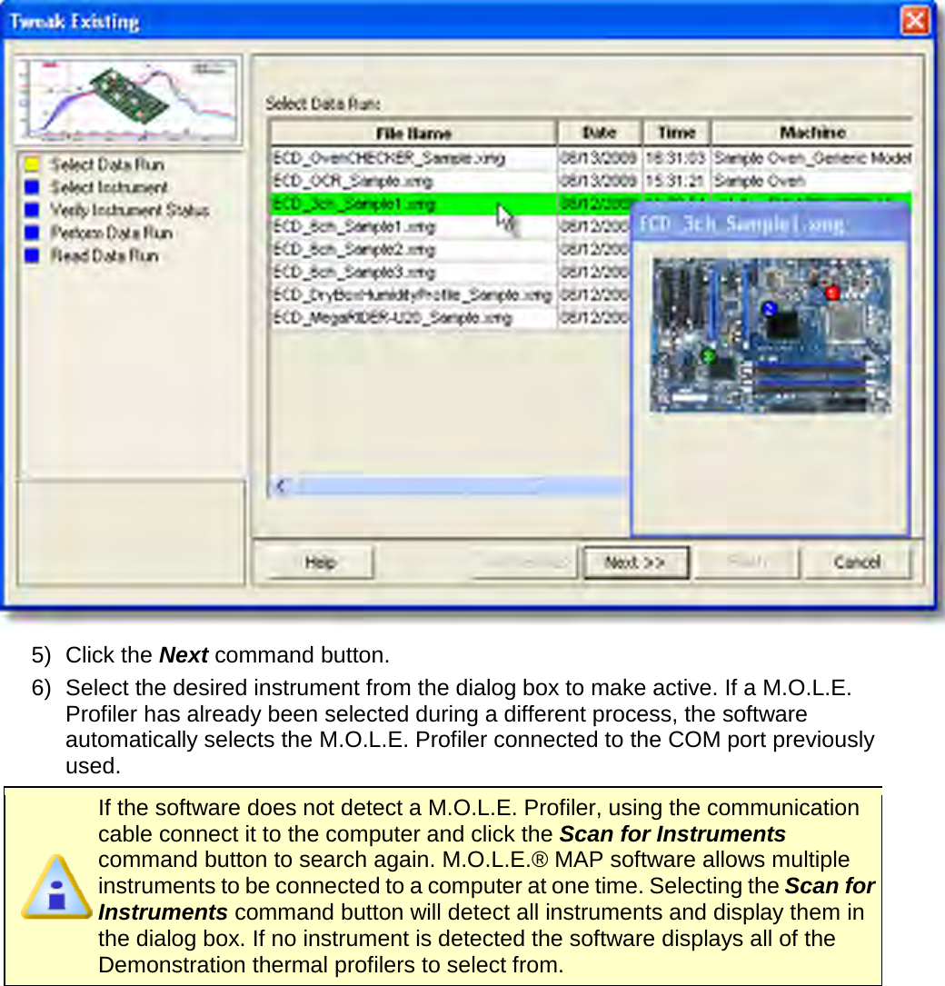        5) Click the Next command button. 6) Select the desired instrument from the dialog box to make active. If a M.O.L.E. Profiler has already been selected during a different process, the software automatically selects the M.O.L.E. Profiler connected to the COM port previously used.  If the software does not detect a M.O.L.E. Profiler, using the communication cable connect it to the computer and click the Scan for Instruments command button to search again. M.O.L.E.® MAP software allows multiple instruments to be connected to a computer at one time. Selecting the Scan for Instruments command button will detect all instruments and display them in the dialog box. If no instrument is detected the software displays all of the Demonstration thermal profilers to select from. 