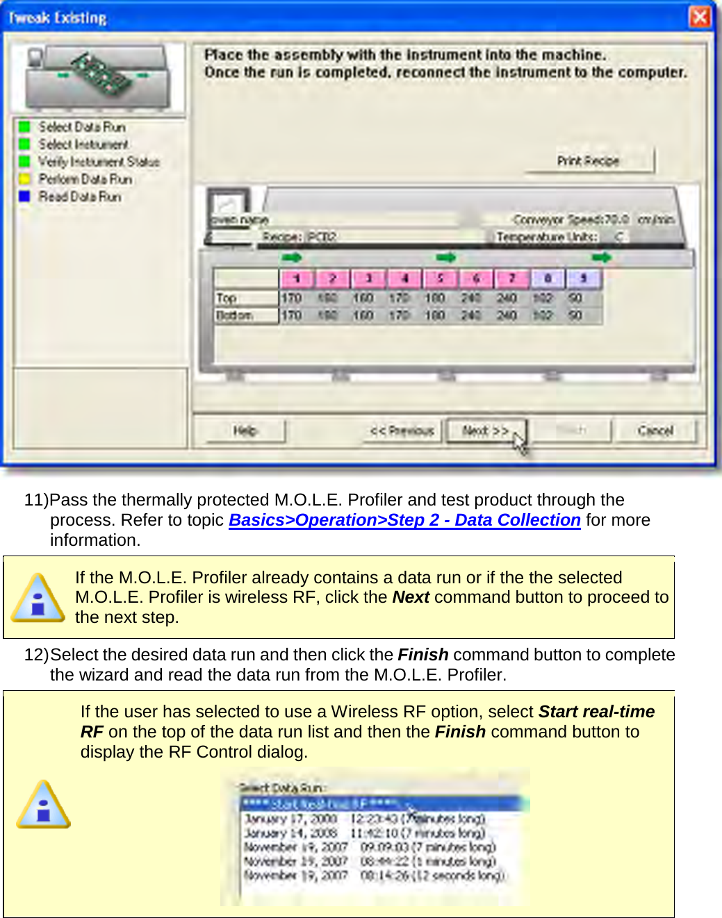        11)Pass the thermally protected M.O.L.E. Profiler and test product through the process. Refer to topic Basics&gt;Operation&gt;Step 2 - Data Collection for more information.  If the M.O.L.E. Profiler already contains a data run or if the the selected M.O.L.E. Profiler is wireless RF, click the Next command button to proceed to the next step. 12) Select the desired data run and then click the Finish command button to complete the wizard and read the data run from the M.O.L.E. Profiler.  If the user has selected to use a Wireless RF option, select Start real-time RF on the top of the data run list and then the Finish command button to display the RF Control dialog.  