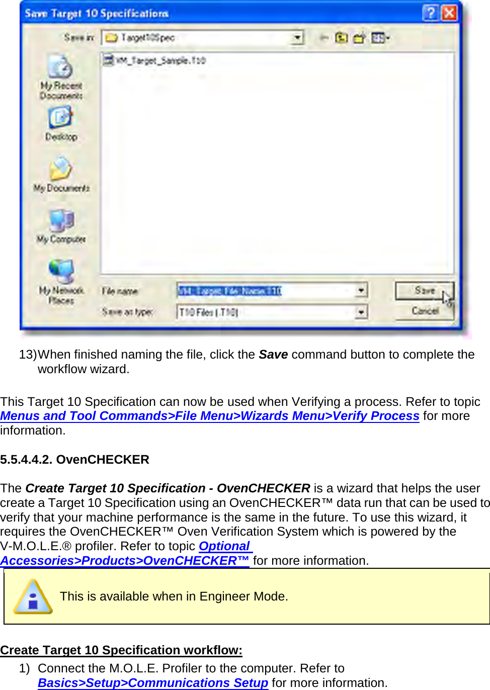        13) When finished naming the file, click the Save command button to complete the workflow wizard.  This Target 10 Specification can now be used when Verifying a process. Refer to topic Menus and Tool Commands&gt;File Menu&gt;Wizards Menu&gt;Verify Process for more information.  5.5.4.4.2. OvenCHECKER  The Create Target 10 Specification - OvenCHECKER is a wizard that helps the user create a Target 10 Specification using an OvenCHECKER™ data run that can be used to verify that your machine performance is the same in the future. To use this wizard, it requires the OvenCHECKER™ Oven Verification System which is powered by the V-M.O.L.E.® profiler. Refer to topic Optional Accessories&gt;Products&gt;OvenCHECKER™ for more information.  This is available when in Engineer Mode.  Create Target 10 Specification workflow: 1) Connect the M.O.L.E. Profiler to the computer. Refer to Basics&gt;Setup&gt;Communications Setup for more information. 