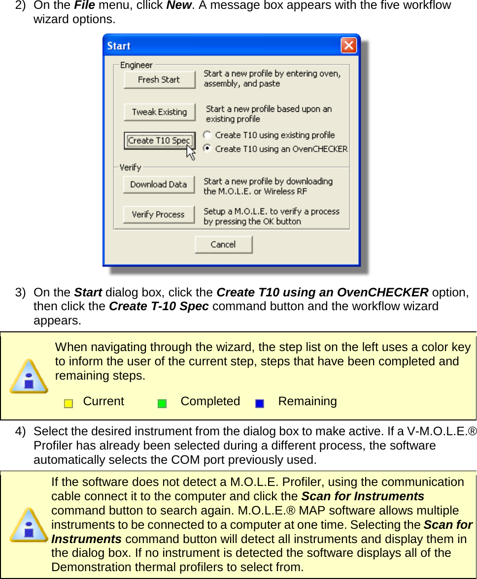       2) On the File menu, cllick New. A message box appears with the five workflow wizard options.  3) On the Start dialog box, click the Create T10 using an OvenCHECKER option, then click the Create T-10 Spec command button and the workflow wizard appears.  When navigating through the wizard, the step list on the left uses a color key to inform the user of the current step, steps that have been completed and remaining steps.  Current  Completed  Remaining  4) Select the desired instrument from the dialog box to make active. If a V-M.O.L.E.® Profiler has already been selected during a different process, the software automatically selects the COM port previously used.  If the software does not detect a M.O.L.E. Profiler, using the communication cable connect it to the computer and click the Scan for Instruments command button to search again. M.O.L.E.® MAP software allows multiple instruments to be connected to a computer at one time. Selecting the Scan for Instruments command button will detect all instruments and display them in the dialog box. If no instrument is detected the software displays all of the Demonstration thermal profilers to select from. 