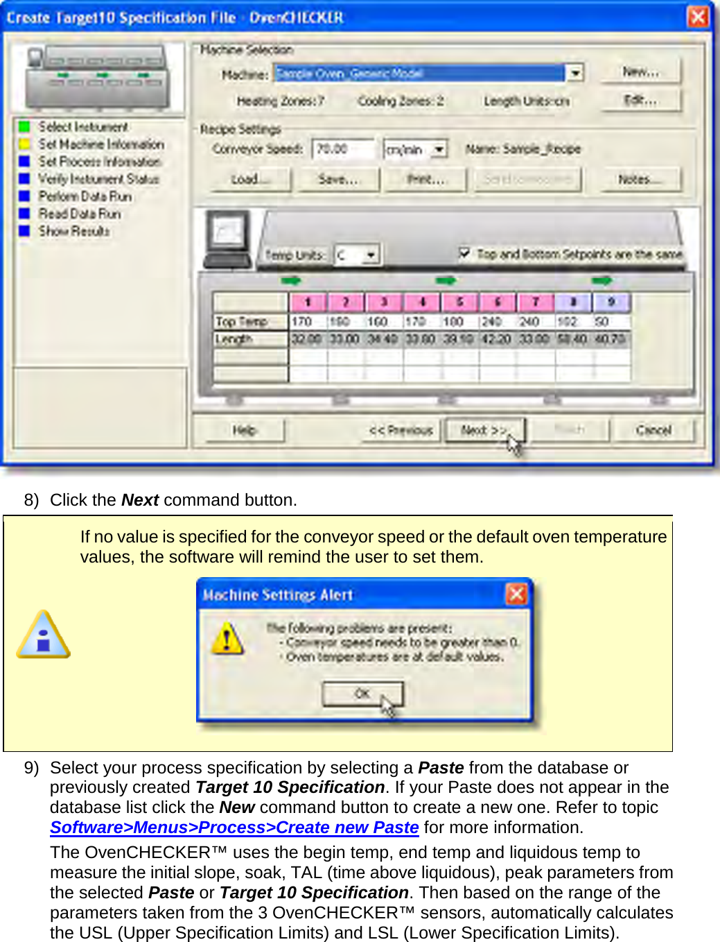        8) Click the Next command button.  If no value is specified for the conveyor speed or the default oven temperature values, the software will remind the user to set them.  9) Select your process specification by selecting a Paste from the database or previously created Target 10 Specification. If your Paste does not appear in the database list click the New command button to create a new one. Refer to topic Software&gt;Menus&gt;Process&gt;Create new Paste for more information.      The OvenCHECKER™ uses the begin temp, end temp and liquidous temp to measure the initial slope, soak, TAL (time above liquidous), peak parameters from the selected Paste or Target 10 Specification. Then based on the range of the parameters taken from the 3 OvenCHECKER™ sensors, automatically calculates the USL (Upper Specification Limits) and LSL (Lower Specification Limits). 