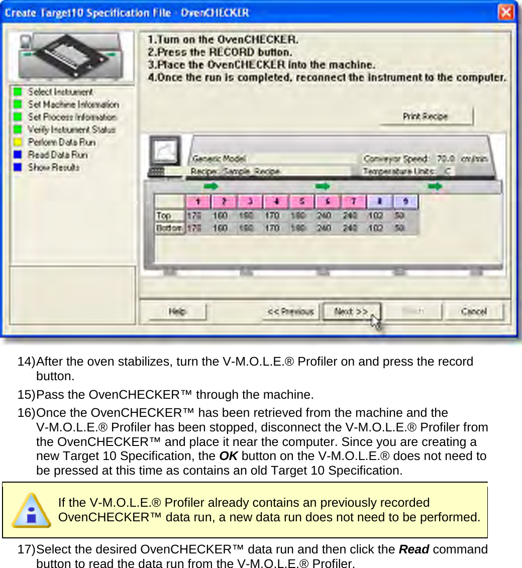        14) After the oven stabilizes, turn the V-M.O.L.E.® Profiler on and press the record button. 15) Pass the OvenCHECKER™ through the machine. 16) Once the OvenCHECKER™ has been retrieved from the machine and the V-M.O.L.E.® Profiler has been stopped, disconnect the V-M.O.L.E.® Profiler from the OvenCHECKER™ and place it near the computer. Since you are creating a new Target 10 Specification, the OK button on the V-M.O.L.E.® does not need to be pressed at this time as contains an old Target 10 Specification.  If the V-M.O.L.E.® Profiler already contains an previously recorded OvenCHECKER™ data run, a new data run does not need to be performed. 17) Select the desired OvenCHECKER™ data run and then click the Read command button to read the data run from the V-M.O.L.E.® Profiler. 