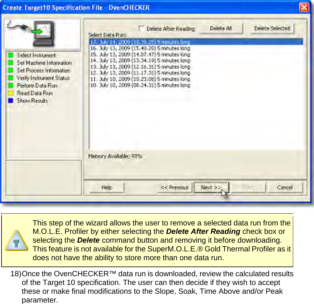         This step of the wizard allows the user to remove a selected data run from the M.O.L.E. Profiler by either selecting the Delete After Reading check box or selecting the Delete command button and removing it before downloading. This feature is not available for the SuperM.O.L.E.® Gold Thermal Profiler as it does not have the ability to store more than one data run. 18) Once the OvenCHECKER™ data run is downloaded, review the calculated results of the Target 10 specification. The user can then decide if they wish to accept these or make final modifications to the Slope, Soak, Time Above and/or Peak parameter. 