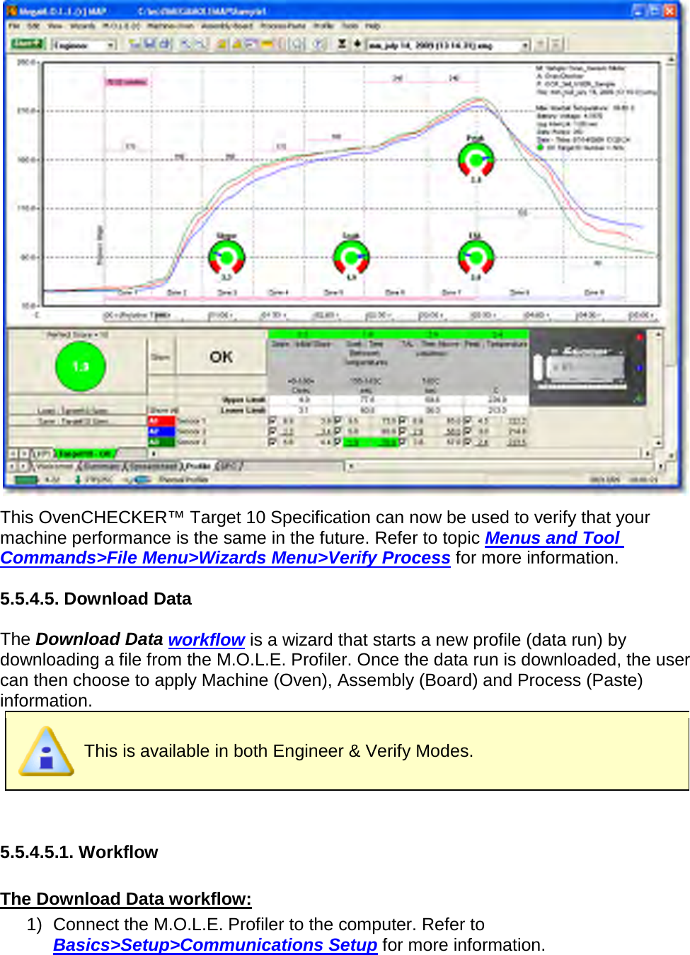        This OvenCHECKER™ Target 10 Specification can now be used to verify that your machine performance is the same in the future. Refer to topic Menus and Tool Commands&gt;File Menu&gt;Wizards Menu&gt;Verify Process for more information.  5.5.4.5. Download Data  The Download Data workflow is a wizard that starts a new profile (data run) by downloading a file from the M.O.L.E. Profiler. Once the data run is downloaded, the user can then choose to apply Machine (Oven), Assembly (Board) and Process (Paste) information.  This is available in both Engineer &amp; Verify Modes.   5.5.4.5.1. Workflow  The Download Data workflow: 1) Connect the M.O.L.E. Profiler to the computer. Refer to Basics&gt;Setup&gt;Communications Setup for more information. 