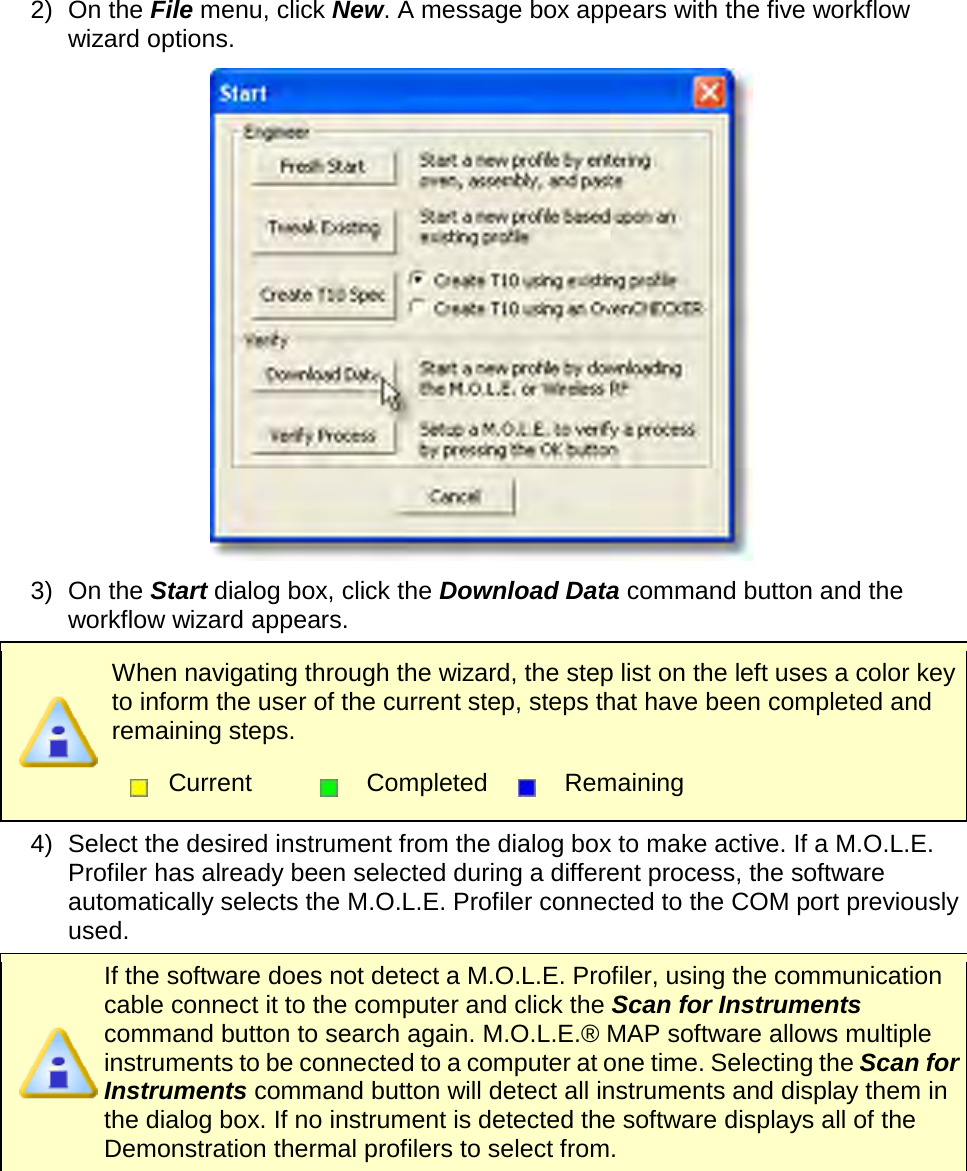       2) On the File menu, click New. A message box appears with the five workflow wizard options.  3) On the Start dialog box, click the Download Data command button and the workflow wizard appears.  When navigating through the wizard, the step list on the left uses a color key to inform the user of the current step, steps that have been completed and remaining steps.  Current  Completed  Remaining  4) Select the desired instrument from the dialog box to make active. If a M.O.L.E. Profiler has already been selected during a different process, the software automatically selects the M.O.L.E. Profiler connected to the COM port previously used.  If the software does not detect a M.O.L.E. Profiler, using the communication cable connect it to the computer and click the Scan for Instruments command button to search again. M.O.L.E.® MAP software allows multiple instruments to be connected to a computer at one time. Selecting the Scan for Instruments command button will detect all instruments and display them in the dialog box. If no instrument is detected the software displays all of the Demonstration thermal profilers to select from. 