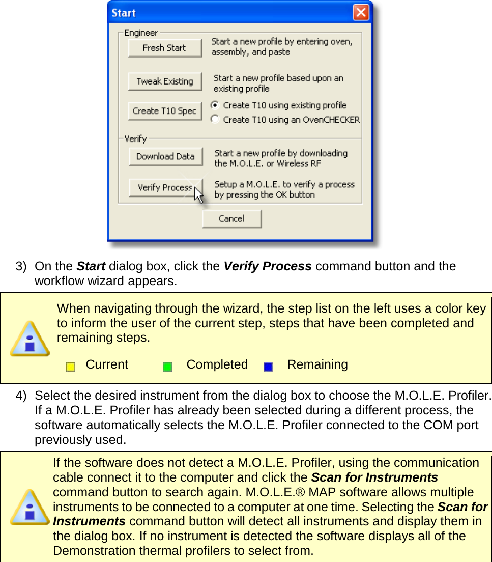        3) On the Start dialog box, click the Verify Process command button and the workflow wizard appears.  When navigating through the wizard, the step list on the left uses a color key to inform the user of the current step, steps that have been completed and remaining steps.  Current  Completed  Remaining  4) Select the desired instrument from the dialog box to choose the M.O.L.E. Profiler. If a M.O.L.E. Profiler has already been selected during a different process, the software automatically selects the M.O.L.E. Profiler connected to the COM port previously used.  If the software does not detect a M.O.L.E. Profiler, using the communication cable connect it to the computer and click the Scan for Instruments command button to search again. M.O.L.E.® MAP software allows multiple instruments to be connected to a computer at one time. Selecting the Scan for Instruments command button will detect all instruments and display them in the dialog box. If no instrument is detected the software displays all of the Demonstration thermal profilers to select from. 