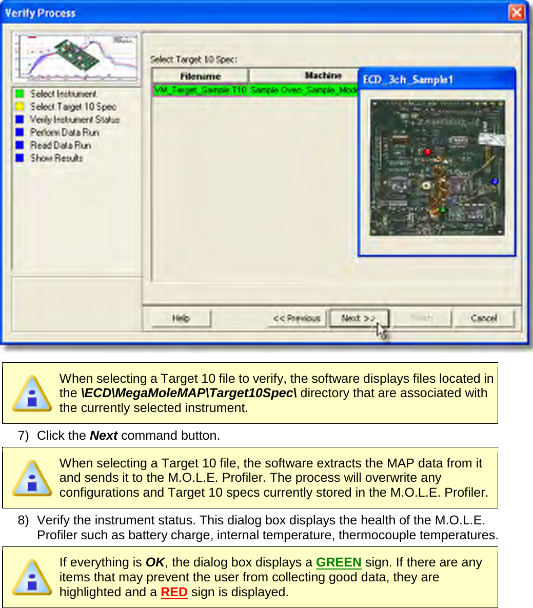         When selecting a Target 10 file to verify, the software displays files located in the \ECD\MegaMoleMAP\Target10Spec\ directory that are associated with the currently selected instrument. 7) Click the Next command button.  When selecting a Target 10 file, the software extracts the MAP data from it and sends it to the M.O.L.E. Profiler. The process will overwrite any configurations and Target 10 specs currently stored in the M.O.L.E. Profiler.   8) Verify the instrument status. This dialog box displays the health of the M.O.L.E. Profiler such as battery charge, internal temperature, thermocouple temperatures.  If everything is OK, the dialog box displays a GREEN sign. If there are any items that may prevent the user from collecting good data, they are highlighted and a RED sign is displayed. 