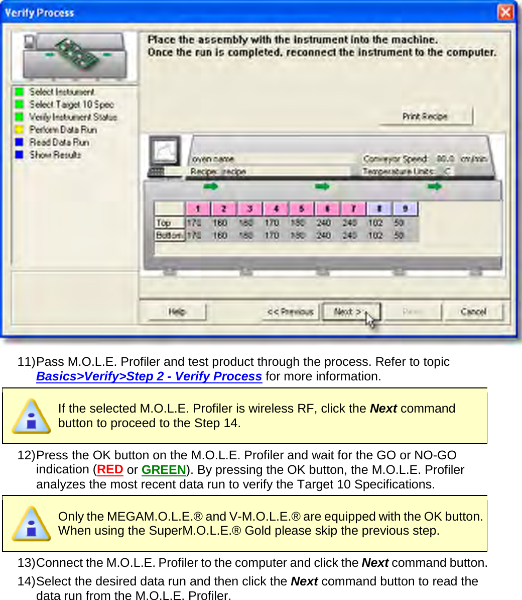        11) Pass M.O.L.E. Profiler and test product through the process. Refer to topic Basics&gt;Verify&gt;Step 2 - Verify Process for more information.  If the selected M.O.L.E. Profiler is wireless RF, click the Next command button to proceed to the Step 14. 12) Press the OK button on the M.O.L.E. Profiler and wait for the GO or NO-GO indication (RED or GREEN). By pressing the OK button, the M.O.L.E. Profiler analyzes the most recent data run to verify the Target 10 Specifications.  Only the MEGAM.O.L.E.® and V-M.O.L.E.® are equipped with the OK button. When using the SuperM.O.L.E.® Gold please skip the previous step. 13) Connect the M.O.L.E. Profiler to the computer and click the Next command button. 14) Select the desired data run and then click the Next command button to read the data run from the M.O.L.E. Profiler. 