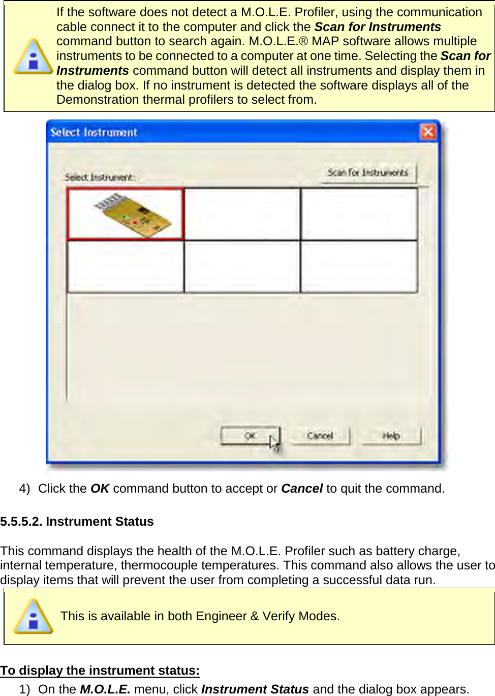        If the software does not detect a M.O.L.E. Profiler, using the communication cable connect it to the computer and click the Scan for Instruments command button to search again. M.O.L.E.® MAP software allows multiple instruments to be connected to a computer at one time. Selecting the Scan for Instruments command button will detect all instruments and display them in the dialog box. If no instrument is detected the software displays all of the Demonstration thermal profilers to select from.  4) Click the OK command button to accept or Cancel to quit the command.  5.5.5.2. Instrument Status  This command displays the health of the M.O.L.E. Profiler such as battery charge, internal temperature, thermocouple temperatures. This command also allows the user to display items that will prevent the user from completing a successful data run.  This is available in both Engineer &amp; Verify Modes.  To display the instrument status: 1) On the M.O.L.E. menu, click Instrument Status and the dialog box appears. 