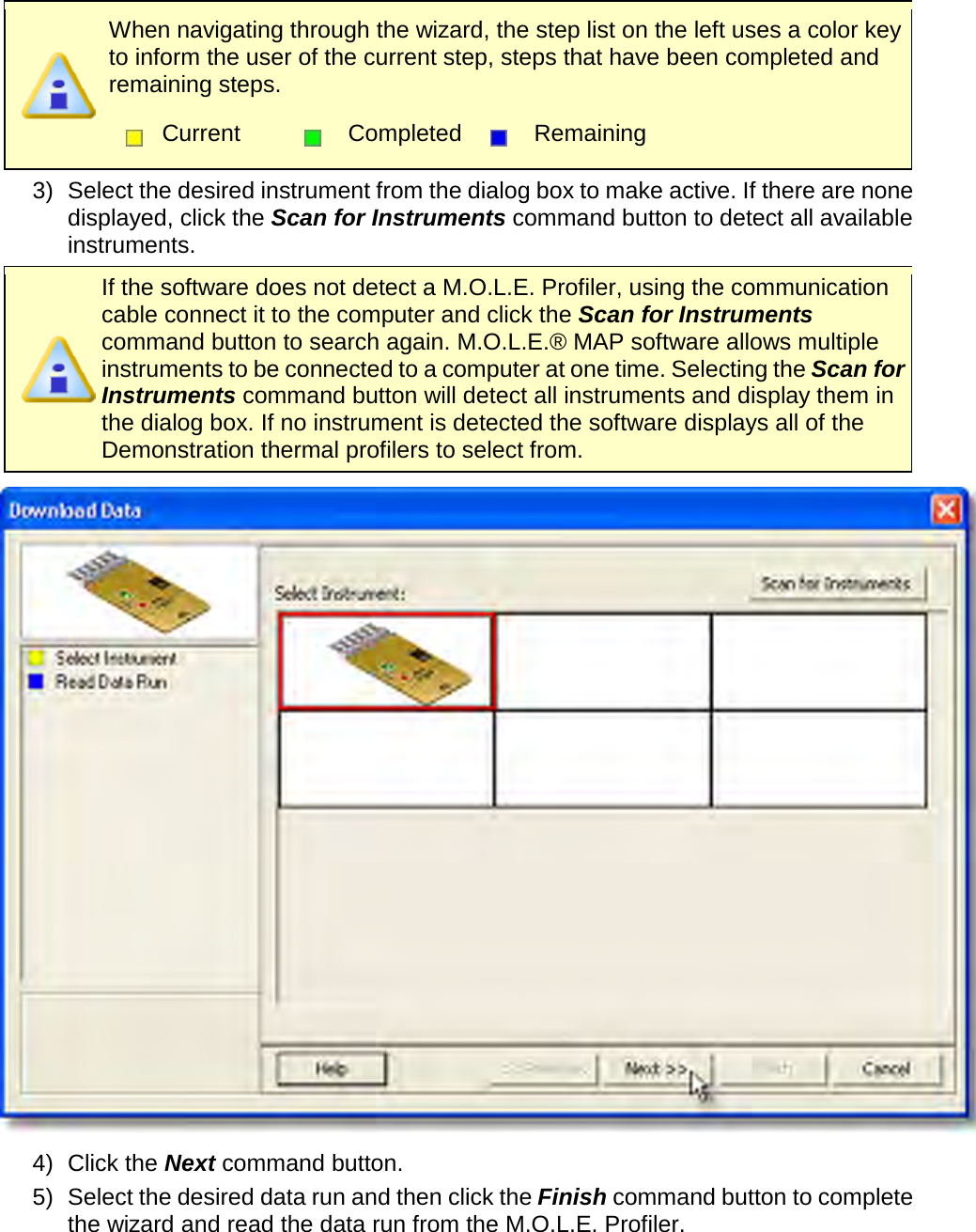        When navigating through the wizard, the step list on the left uses a color key to inform the user of the current step, steps that have been completed and remaining steps.  Current  Completed  Remaining  3) Select the desired instrument from the dialog box to make active. If there are none displayed, click the Scan for Instruments command button to detect all available instruments.  If the software does not detect a M.O.L.E. Profiler, using the communication cable connect it to the computer and click the Scan for Instruments command button to search again. M.O.L.E.® MAP software allows multiple instruments to be connected to a computer at one time. Selecting the Scan for Instruments command button will detect all instruments and display them in the dialog box. If no instrument is detected the software displays all of the Demonstration thermal profilers to select from.  4) Click the Next command button. 5) Select the desired data run and then click the Finish command button to complete the wizard and read the data run from the M.O.L.E. Profiler. 