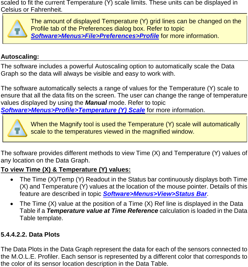       scaled to fit the current Temperature (Y) scale limits. These units can be displayed in Celsius or Fahrenheit.   The amount of displayed Temperature (Y) grid lines can be changed on the Profile tab of the Preferences dialog box. Refer to topic Software&gt;Menus&gt;File&gt;Preferences&gt;Profile for more information.  Autoscaling: The software includes a powerful Autoscaling option to automatically scale the Data Graph so the data will always be visible and easy to work with.  The software automatically selects a range of values for the Temperature (Y) scale to ensure that all the data fits on the screen. The user can change the range of temperature values displayed by using the Manual mode. Refer to topic Software&gt;Menus&gt;Profile&gt;Temperature (Y) Scale for more information.  When the Magnify tool is used the Temperature (Y) scale will automatically scale to the temperatures viewed in the magnified window.  The software provides different methods to view Time (X) and Temperature (Y) values of any location on the Data Graph. To view Time (X) &amp; Temperature (Y) values: •  The Time (X)/Temp (Y) Readout in the Status bar continuously displays both Time (X) and Temperature (Y) values at the location of the mouse pointer. Details of this feature are described in topic Software&gt;Menus&gt;View&gt;Status Bar. •  The Time (X) value at the position of a Time (X) Ref line is displayed in the Data Table if a Temperature value at Time Reference calculation is loaded in the Data Table template.   5.4.4.2.2. Data Plots  The Data Plots in the Data Graph represent the data for each of the sensors connected to the M.O.L.E. Profiler. Each sensor is represented by a different color that corresponds to the color of its sensor location description in the Data Table. 