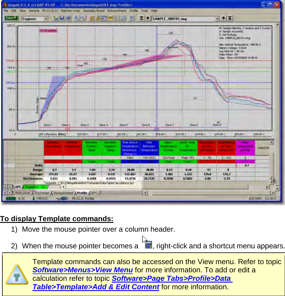         To display Template commands: 1) Move the mouse pointer over a column header. 2) When the mouse pointer becomes a  , right-click and a shortcut menu appears.  Template commands can also be accessed on the View menu. Refer to topic Software&gt;Menus&gt;View Menu for more information. To add or edit a calculation refer to topic Software&gt;Page Tabs&gt;Profile&gt;Data Table&gt;Template&gt;Add &amp; Edit Content for more information. 