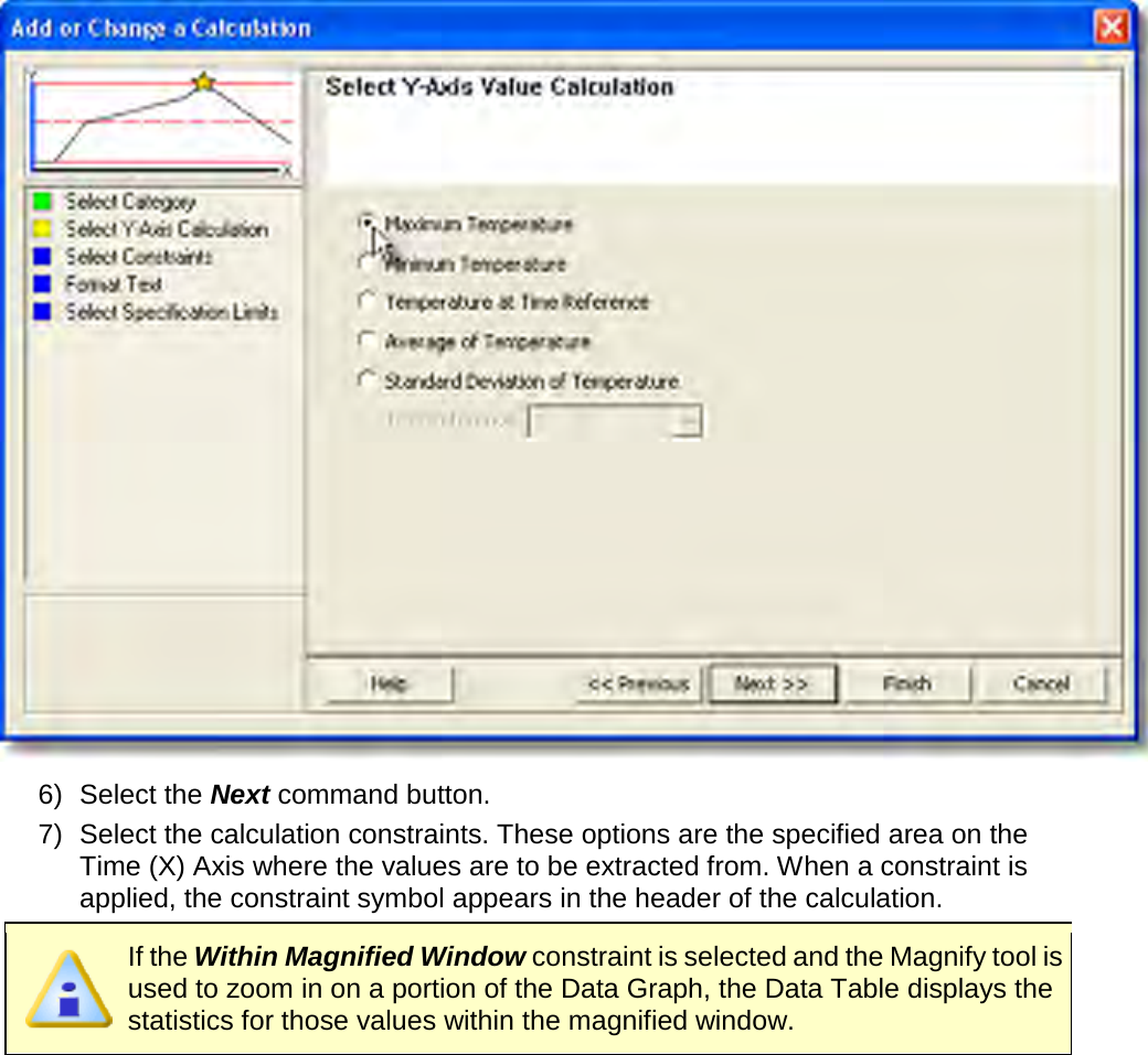        6) Select the Next command button. 7) Select the calculation constraints. These options are the specified area on the Time (X) Axis where the values are to be extracted from. When a constraint is applied, the constraint symbol appears in the header of the calculation.  If the Within Magnified Window constraint is selected and the Magnify tool is used to zoom in on a portion of the Data Graph, the Data Table displays the statistics for those values within the magnified window. 