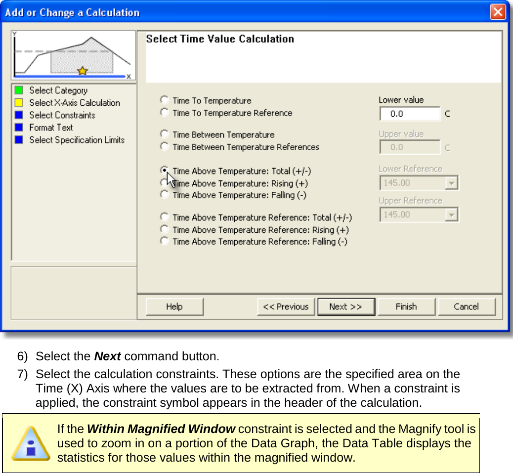        6) Select the Next command button. 7) Select the calculation constraints. These options are the specified area on the Time (X) Axis where the values are to be extracted from. When a constraint is applied, the constraint symbol appears in the header of the calculation.  If the Within Magnified Window constraint is selected and the Magnify tool is used to zoom in on a portion of the Data Graph, the Data Table displays the statistics for those values within the magnified window. 