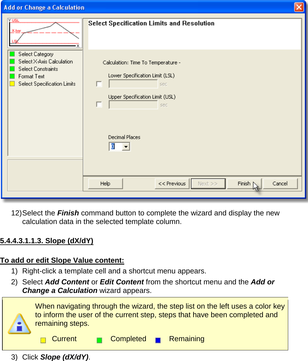        12) Select the Finish command button to complete the wizard and display the new calculation data in the selected template column.  5.4.4.3.1.1.3. Slope (dX/dY)  To add or edit Slope Value content: 1) Right-click a template cell and a shortcut menu appears. 2) Select Add Content or Edit Content from the shortcut menu and the Add or Change a Calculation wizard appears.  When navigating through the wizard, the step list on the left uses a color key to inform the user of the current step, steps that have been completed and remaining steps.  Current  Completed  Remaining  3) Click Slope (dX/dY). 