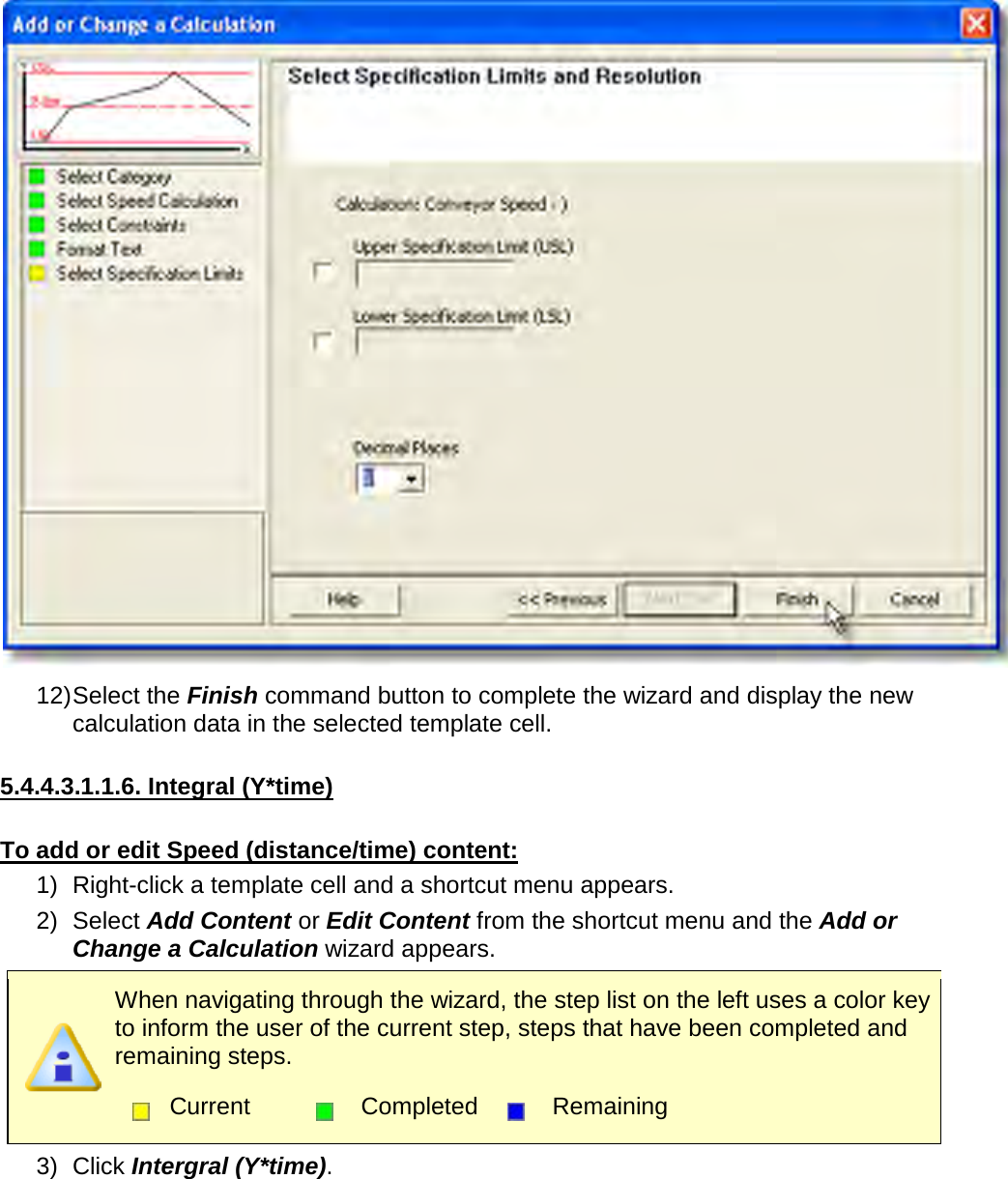        12) Select the Finish command button to complete the wizard and display the new calculation data in the selected template cell.  5.4.4.3.1.1.6. Integral (Y*time)  To add or edit Speed (distance/time) content: 1) Right-click a template cell and a shortcut menu appears. 2) Select Add Content or Edit Content from the shortcut menu and the Add or Change a Calculation wizard appears.  When navigating through the wizard, the step list on the left uses a color key to inform the user of the current step, steps that have been completed and remaining steps.  Current  Completed  Remaining  3) Click Intergral (Y*time). 