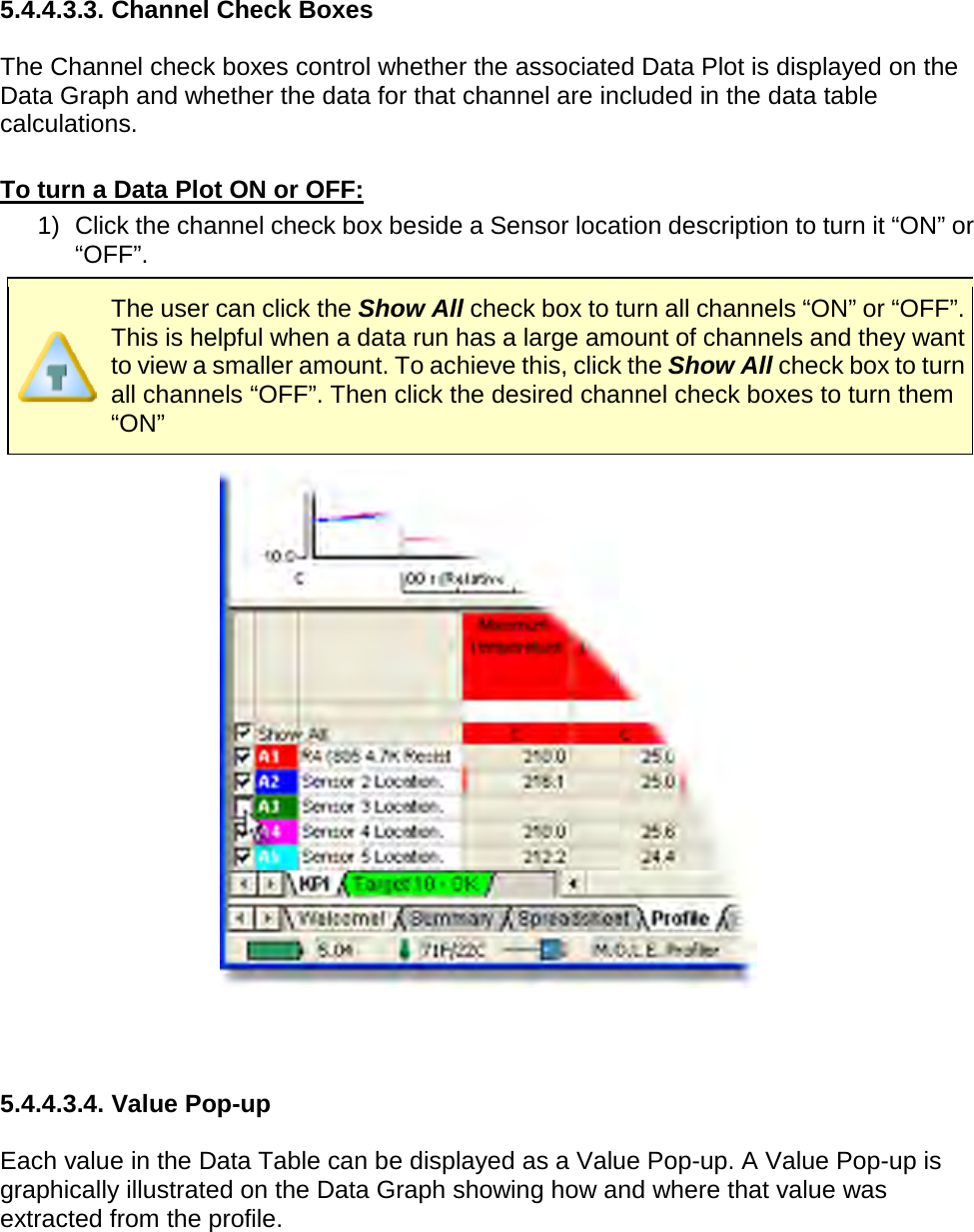       5.4.4.3.3. Channel Check Boxes  The Channel check boxes control whether the associated Data Plot is displayed on the Data Graph and whether the data for that channel are included in the data table calculations.  To turn a Data Plot ON or OFF: 1) Click the channel check box beside a Sensor location description to turn it “ON” or “OFF”.  The user can click the Show All check box to turn all channels “ON” or “OFF”. This is helpful when a data run has a large amount of channels and they want to view a smaller amount. To achieve this, click the Show All check box to turn all channels “OFF”. Then click the desired channel check boxes to turn them “ON”     5.4.4.3.4. Value Pop-up  Each value in the Data Table can be displayed as a Value Pop-up. A Value Pop-up is graphically illustrated on the Data Graph showing how and where that value was extracted from the profile. 