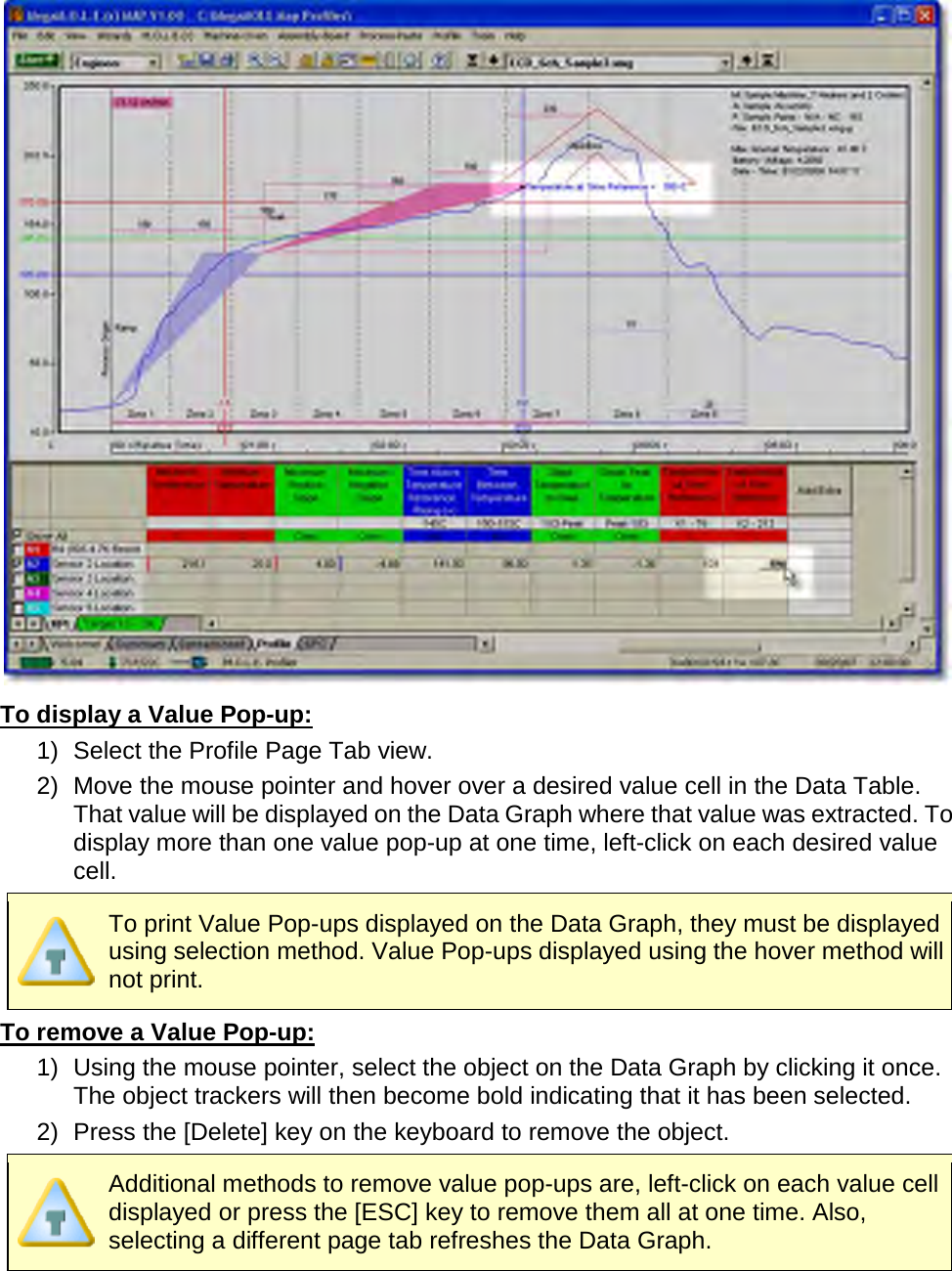        To display a Value Pop-up: 1) Select the Profile Page Tab view. 2)   Move the mouse pointer and hover over a desired value cell in the Data Table. That value will be displayed on the Data Graph where that value was extracted. To display more than one value pop-up at one time, left-click on each desired value cell.  To print Value Pop-ups displayed on the Data Graph, they must be displayed using selection method. Value Pop-ups displayed using the hover method will not print.  To remove a Value Pop-up: 1) Using the mouse pointer, select the object on the Data Graph by clicking it once. The object trackers will then become bold indicating that it has been selected. 2) Press the [Delete] key on the keyboard to remove the object.  Additional methods to remove value pop-ups are, left-click on each value cell displayed or press the [ESC] key to remove them all at one time. Also, selecting a different page tab refreshes the Data Graph.     