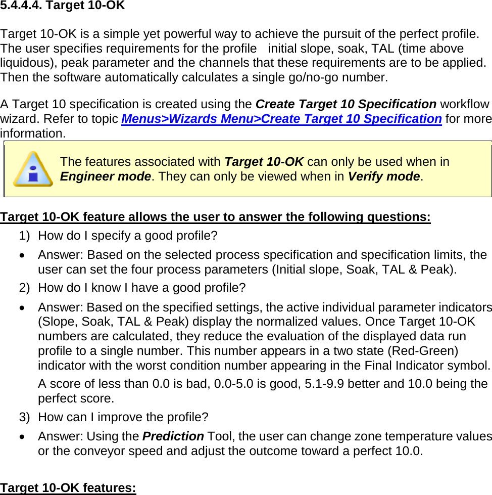       5.4.4.4. Target 10-OK  Target 10-OK is a simple yet powerful way to achieve the pursuit of the perfect profile. The user specifies requirements for the profile   initial slope, soak, TAL (time above liquidous), peak parameter and the channels that these requirements are to be applied. Then the software automatically calculates a single go/no-go number.  A Target 10 specification is created using the Create Target 10 Specification workflow wizard. Refer to topic Menus&gt;Wizards Menu&gt;Create Target 10 Specification for more information.  The features associated with Target 10-OK can only be used when in Engineer mode. They can only be viewed when in Verify mode.  Target 10-OK feature allows the user to answer the following questions: 1) How do I specify a good profile? •  Answer: Based on the selected process specification and specification limits, the user can set the four process parameters (Initial slope, Soak, TAL &amp; Peak). 2) How do I know I have a good profile? •  Answer: Based on the specified settings, the active individual parameter indicators (Slope, Soak, TAL &amp; Peak) display the normalized values. Once Target 10-OK numbers are calculated, they reduce the evaluation of the displayed data run profile to a single number. This number appears in a two state (Red-Green) indicator with the worst condition number appearing in the Final Indicator symbol.  A score of less than 0.0 is bad, 0.0-5.0 is good, 5.1-9.9 better and 10.0 being the perfect score. 3) How can I improve the profile? •  Answer: Using the Prediction Tool, the user can change zone temperature values or the conveyor speed and adjust the outcome toward a perfect 10.0.  Target 10-OK features: 