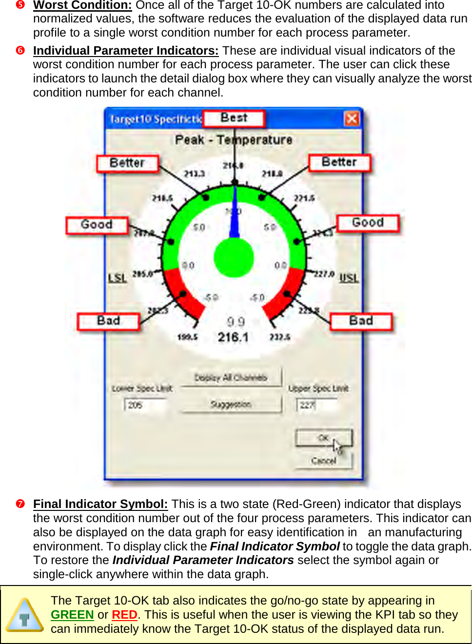        Worst Condition: Once all of the Target 10-OK numbers are calculated into normalized values, the software reduces the evaluation of the displayed data run profile to a single worst condition number for each process parameter.    Individual Parameter Indicators: These are individual visual indicators of the worst condition number for each process parameter. The user can click these indicators to launch the detail dialog box where they can visually analyze the worst condition number for each channel.   Final Indicator Symbol: This is a two state (Red-Green) indicator that displays the worst condition number out of the four process parameters. This indicator can also be displayed on the data graph for easy identification in   an manufacturing environment. To display click the Final Indicator Symbol to toggle the data graph. To restore the Individual Parameter Indicators select the symbol again or single-click anywhere within the data graph.  The Target 10-OK tab also indicates the go/no-go state by appearing in GREEN or RED. This is useful when the user is viewing the KPI tab so they can immediately know the Target 10-OK status of the displayed data run. 