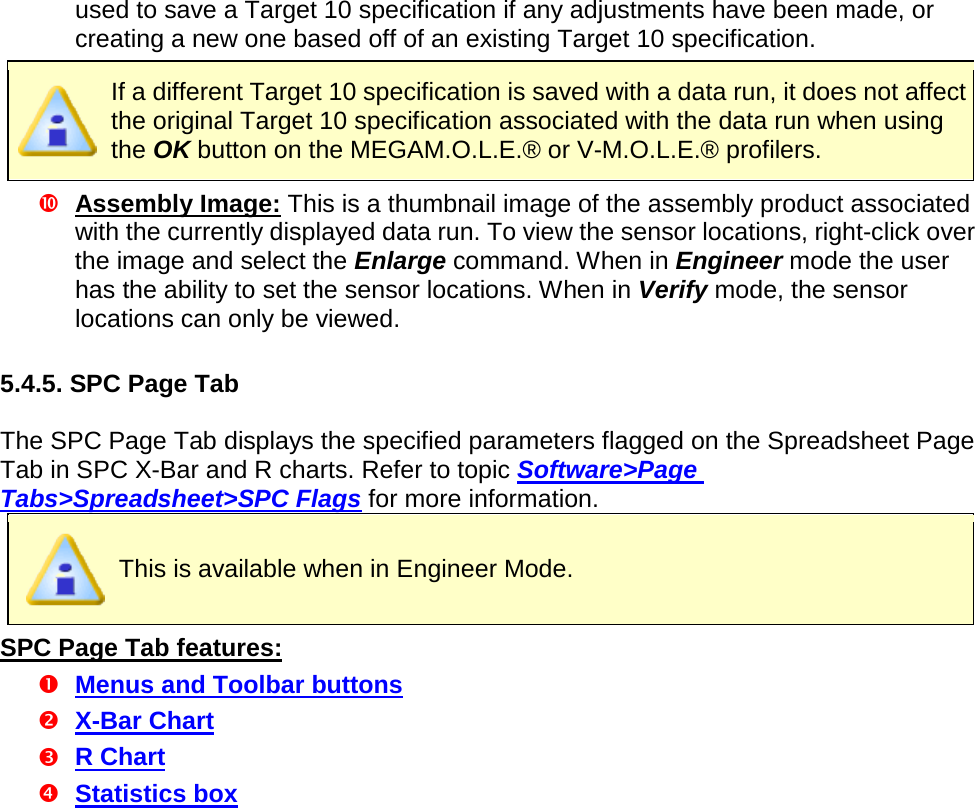       used to save a Target 10 specification if any adjustments have been made, or creating a new one based off of an existing Target 10 specification.  If a different Target 10 specification is saved with a data run, it does not affect the original Target 10 specification associated with the data run when using the OK button on the MEGAM.O.L.E.® or V-M.O.L.E.® profilers.  Assembly Image: This is a thumbnail image of the assembly product associated with the currently displayed data run. To view the sensor locations, right-click over the image and select the Enlarge command. When in Engineer mode the user has the ability to set the sensor locations. When in Verify mode, the sensor locations can only be viewed.  5.4.5. SPC Page Tab  The SPC Page Tab displays the specified parameters flagged on the Spreadsheet Page Tab in SPC X-Bar and R charts. Refer to topic Software&gt;Page Tabs&gt;Spreadsheet&gt;SPC Flags for more information.  This is available when in Engineer Mode. SPC Page Tab features:  Menus and Toolbar buttons  X-Bar Chart  R Chart  Statistics box 