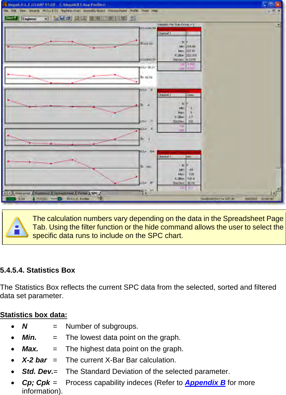         The calculation numbers vary depending on the data in the Spreadsheet Page Tab. Using the filter function or the hide command allows the user to select the specific data runs to include on the SPC chart.   5.4.5.4. Statistics Box  The Statistics Box reflects the current SPC data from the selected, sorted and filtered data set parameter.  Statistics box data: •  N    =  Number of subgroups. •  Min. =  The lowest data point on the graph. •  Max. =  The highest data point on the graph. •  X-2 bar =  The current X-Bar Bar calculation. •  Std. Dev.=  The Standard Deviation of the selected parameter. •  Cp; Cpk =  Process capability indeces (Refer to Appendix B for more information). 