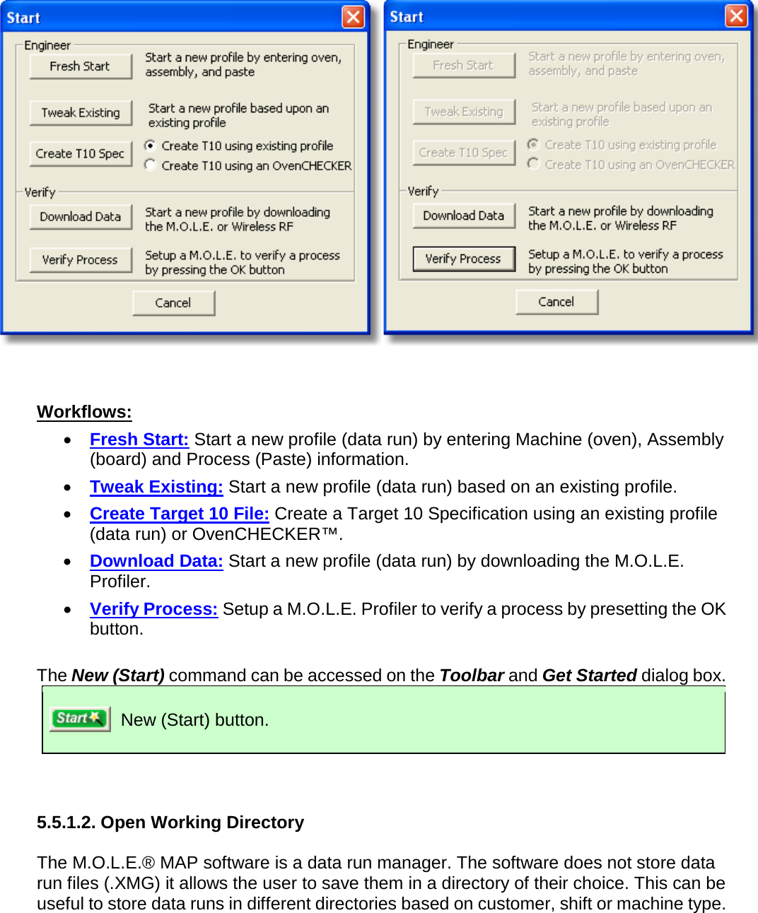          Workflows: •  Fresh Start: Start a new profile (data run) by entering Machine (oven), Assembly (board) and Process (Paste) information. •  Tweak Existing: Start a new profile (data run) based on an existing profile. •  Create Target 10 File: Create a Target 10 Specification using an existing profile (data run) or OvenCHECKER™. •  Download Data: Start a new profile (data run) by downloading the M.O.L.E. Profiler. •  Verify Process: Setup a M.O.L.E. Profiler to verify a process by presetting the OK button.  The New (Start) command can be accessed on the Toolbar and Get Started dialog box.  New (Start) button.   5.5.1.2. Open Working Directory  The M.O.L.E.® MAP software is a data run manager. The software does not store data run files (.XMG) it allows the user to save them in a directory of their choice. This can be useful to store data runs in different directories based on customer, shift or machine type. 