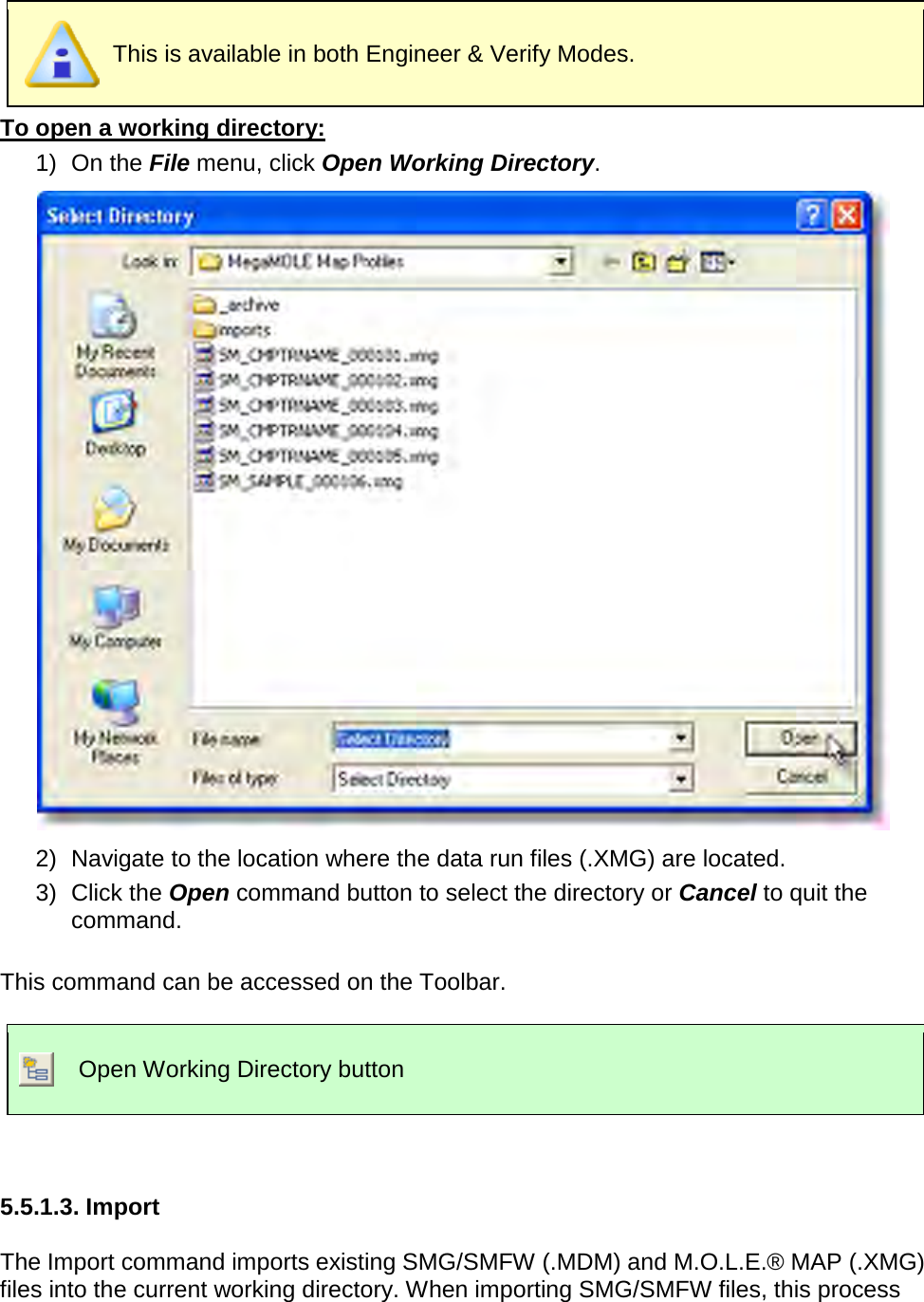        This is available in both Engineer &amp; Verify Modes. To open a working directory: 1) On the File menu, click Open Working Directory.  2) Navigate to the location where the data run files (.XMG) are located. 3) Click the Open command button to select the directory or Cancel to quit the command.  This command can be accessed on the Toolbar.   Open Working Directory button   5.5.1.3. Import  The Import command imports existing SMG/SMFW (.MDM) and M.O.L.E.® MAP (.XMG) files into the current working directory. When importing SMG/SMFW files, this process 