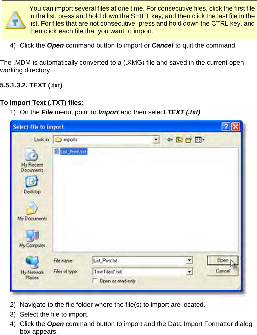        You can import several files at one time. For consecutive files, click the first file in the list, press and hold down the SHIFT key, and then click the last file in the list. For files that are not consecutive, press and hold down the CTRL key, and then click each file that you want to import. 4)   Click the Open command button to import or Cancel to quit the command.  The .MDM is automatically converted to a (.XMG) file and saved in the current open working directory.  5.5.1.3.2. TEXT (.txt)  To import Text (.TXT) files: 1) On the File menu, point to Import and then select TEXT (.txt).  2) Navigate to the file folder where the file(s) to import are located. 3) Select the file to import. 4)   Click the Open command button to import and the Data Import Formatter dialog box appears. 